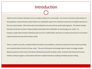 IntroductionHealth care for homeless individuals can be a complex endeavor for communities.  The common transitory characteristics of this population compromised by myriad health care complexities require the combined involvement of multiple institutions in the care of each patient.  Often the burden of providing that care rest with non-profit public agencies.  This burden includes financial cost but also consist of unique problems associated with coordination of care (Savage et al., 2006).  For example, usually when homeless individuals seek care from a health facility, they have no medical records due to inconsistent medical treatment (Cavacuiti & Svoboda, 2008).	There is a need for accurate, complete health information to be available to clinicians at the point of service when providing care to patients (Buck, Rochon & Turley, 2005).   The use of information technology makes it easier to manage complex disease processes as often seen in homeless individuals (Cavacuiti & Svoboda, 2008).  At present the internet and various interface software engines can link patient data from multiple institutions enabling immediate decision making. 