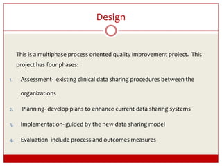 Design	This is a multiphase process oriented quality improvement project.  This project has four phases: Assessment-  existing clinical data sharing procedures between the organizations Planning- develop plans to enhance current data sharing systems Implementation- guided by the new data sharing model Evaluation- include process and outcomes measures 