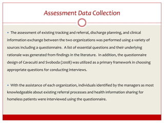 Assessment Data Collection  The assessment of existing tracking and referral, discharge planning, and clinical information exchange between the two organizations was performed using a variety of sources including a questionnaire.  A list of essential questions and their underlying rationale was generated from findings in the literature.  In addition, the questionnaire design of Cavacuiti and Svoboda (2008) was utilized as a primary framework in choosing appropriate questions for conducting interviews.    With the assistance of each organization, individuals identified by the managers as most knowledgeable about existing referral processes and health information sharing for homeless patients were interviewed using the questionnaire.  