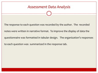 Assessment Data AnalysisThe response to each question was recorded by the author.  The  recorded notes were written in narrative format.  To improve the display of data the questionnaire was formatted in tabular design.   The organization’s responses to each question was  summarized in the response tab.