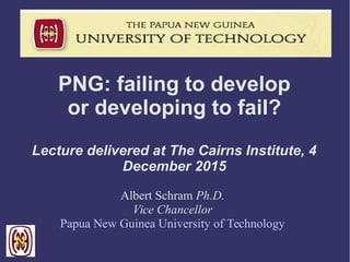 PNG: failing to develop
or developing to fail?
Lecture delivered at The Cairns Institute, 4
December 2015
Albert Schram Ph.D.
Vice Chancellor
Papua New Guinea University of Technology
 