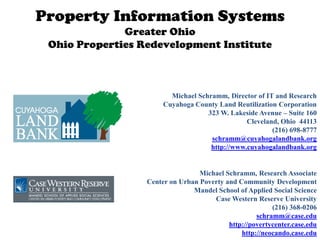 Property Information Systems
              Greater Ohio
 Ohio Properties Redevelopment Institute



                         Michael Schramm, Director of IT and Research
                       Cuyahoga County Land Reutilization Corporation
                                    323 W. Lakeside Avenue – Suite 160
                                                Cleveland, Ohio 44113
                                                        (216) 698-8777
                                     schramm@cuyahogalandbank.org
                                     http://www.cuyahogalandbank.org


                                  Michael Schramm, Research Associate
                  Center on Urban Poverty and Community Development
                                Mandel School of Applied Social Science
                                      Case Western Reserve University
                                                         (216) 368-0206
                                                    schramm@case.edu
                                           http://povertycenter.case.edu
                                               http://neocando.case.edu
 