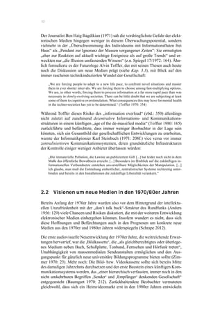 10
Der Journalist Ben Haig Bagdikian (1971) sah die vordringlichste Gefahr der elekt-
ronischen Medien hingegen weniger in diesem Überwachungspotential, sondern
vielmehr in der „Überschwemmung des Individuums mit Informationsfluten frei
Haus“ als „Pendant zur Ignoranz der Massen vergangener Zeiten“: Sie ermutigten
„eher zur Reaktion auf aktuell wichtige Ereignisse als auf große Trends“ und er-
weckten nur „die Illusion umfassenden Wissens“ (z.n. Spiegel 17/1972: 164). Ähn-
lich formulierte es der Futurologe Alvin Toffler, der mit seinen Thesen auch heute
noch die Diskussion um neue Medien prägt (siehe Kap. 3.1), mit Blick auf den
immer rascheren technikinduzierten Wandel der Gesellschaft:
„We are forcing people to adapt to a new life pace, to confront novel situations and master
them in ever shorter intervals. We are forcing them to choose among fast-multiplying options.
We are, in other words, forcing them to process information at a far more rapid pace than was
necessary in slowly-evolving societies. There can be little doubt that we are subjecting at least
some of them to cognitive overstimulation. What consequences this may have for mental health
in the techno-societies has yet to be determined.“ (Toffler 1970: 354)
Während Toffler dieses Risiko des „information overload“ (ebd.: 350) allerdings
nicht zuletzt auf zunehmend dezentralere Informations- und Kommunikations-
strukturen in einem künftigen „age of the de-massified media“ (Toffler 1980: 165)
zurückführte und befürchtete, dass immer weniger Beobachter in der Lage sein
könnten, sich ein Gesamtbild der gesellschaftlichen Entwicklungen zu erarbeiten,
warnte der Informatikpionier Karl Steinbuch (1971: 208f.) vice versa vor immer
zentralisierteren Kommunikationssystemen, deren grundsätzliche Infrastrukturen
der Kontrolle einiger weniger Anbieter überlassen würden:
„Die immaterielle Pollution, die Lawine an publiziertem Gift [...] hat leider noch nicht in dem
Maße das öffentliche Bewußtsein erreicht. [...] Besonders im Hinblick auf die zukünftigen in-
formationellen Verbundnetze entstehen unvorstellbare Möglichkeiten der Manipulation. [...]
Ich glaube, man muß die Entstehung einheitlicher, zentralistischer Systeme rechtzeitig unter-
binden und bereits in den Installationen die zukünftige Liberalität verankern.“
2.2 Visionen um neue Medien in den 1970/80er Jahren
Bereits Anfang der 1970er Jahre wurden also vor dem Hintergrund der intellektu-
ellen Unzufriedenheit mit der „don’t talk back“-Struktur des Rundfunks (Anders
1956: 129) viele Chancen und Risiken diskutiert, die mit der weiteren Entwicklung
elektronischer Medien einhergehen könnten. Insofern wundert es nicht, dass sich
diese Hoffnungen und Befürchtungen auch in den Prognosen um konkrete neue
Medien aus den 1970er und 1980er Jahren widerspiegeln (Schrape 2012).
Die erste audiovisuelle Neuentwicklung der 1970er Jahre, die weitreichende Erwar-
tungen hervorrief, war die ‚Bildkassette‘, die „als gleichberechtigtes oder überlege-
nes Medium neben Buch, Schallplatte, Tonband, Fernsehen und Hörfunk treten“,
Unabhängigkeit von massenmedialen Sendeanstalten ermöglichen und den Aus-
gangspunkt für gänzlich neue universitäre Bildungsprogramme bieten sollte (Zim-
mer 1970: 23). Mehr noch: Die Bild- bzw. Videokassette sollte sich bereits Mitte
des damaligen Jahrzehnts durchsetzen und der erste Baustein eines künftigen Kom-
munikationssystems werden, das „einer hierarchisch verfassten, immer noch in den
nicht umkehrbaren Begriffen ‚Sender‘ und ‚Empfänger‘ denkenden Gesellschaft“
entgegensteht (Baumgart 1970: 212). Zurückhaltendere Beobachter vermuteten
gleichwohl, dass sich ein Heimvideomarkt erst in den 1980er Jahren entwickeln
 