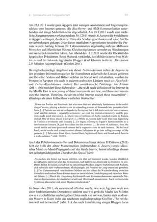 8 Demokratie und Zivilgesellschaft 101
Am 27.1.2011 wurde ganz Ägypten (mit wenigen Ausnahmen) auf Regierungsbe-
schluss vom Internet getrennt, die Blackberry- und SMS-Kommunikation unter-
bunden und einige Mobilfunknetze abgeschaltet. Am 28.1.2011 wurde eine nächt-
liche Ausgangssperre verhängt und am 30.1.2011 wurde Al Jazeera die Sendelizenz
in Ägypten entzogen, das Kairoer Büro des Senders geschlossen und seine Satelli-
tenverbindungen gekappt. Jede dieser staatlichen Repressionen bestärkte die Pro-
teste weiter: Anfang Februar 2011 demonstrierten regelmäßig mehrere Millionen
Menschen auf öffentlichen Plätzen. Gleichzeitig kam es vermehrt zu Plünderungen
und weiteren kriminellen Akten. Am Abend des 11.2.2011 wurde der Rücktritt des
ägyptischen Präsidenten Husni Mubarak verkündet, das Militär sicherte freie Wah-
len zu und der bekannte ägyptische Blogger Wael Ghonim twitterte: „Revolution
2.0: Mission Accomplished“ (Gehlen 2011).
Da englischsprachige Angebote wie dieser Twitter-Account neben Al Jazeera zu
den primären Informationsquellen für Journalisten außerhalb des Landes gehörten
und Berichte, Videos und Bilder sichtbar im Social Web zirkulierten, wurden die
Proteste in Ägypten wie auch in anderen arabischen Ländern rasch als Facebook-
und Twitter-Revolutionen tituliert. Der amerikanische Politologe Jon Altman
(2011: 106) markiert diese Sichtweise – „the wide-scale diffusion of the internet in
the Middle East is new, many of these movements are new, and these movements
used the Internet. Therefore, the advent of the Internet caused these movements“ –
allerdings als einen Fehlschluss westlicher Beobachter:
„It was not Twitter and Facebook, but television that was absolutely fundamental to the unfol-
ding of events, playing a decisive role in expanding protests of thousands into protests of mil-
lions. [...] Tunisia was not an earthquake in the region, but it did start a series of conversations.
Arab satellite stations – especially al-Jazeera – covered the protests extensively, and the pro-
tests made good television [...], where tens of millions of Arabs watched events in Tunisia
unfold. One of those places was Egypt. [...] While al-Jazeera didn’t call what was happening
in Tunisia a revolution until January [...] it began referring to Egypt’s demonstrations as a
revolution on January 28, just three days into the protests. [...] In terms of audiences, then, the
social media and user-generated content had a supportive role in each instance. On the local
level, social media and related content allowed television to go into rolling coverage of the
protests. [...] Television drove them, framed them, legitimized them, and broadcasted them to
a wide audience.“ (ebd.: 103ff.)
Auch der Politikwissenschaftler und Dokumentarfilmer Asiem El Difraoui (2011)
hebt die Rolle der ‚alten‘ Massenmedien (insbesondere Al Jazeera) sowie klassi-
scher Mund-zu-Mund-Propaganda auf der Straße hervor, betont allerdings ebenso
den selbstermächtigenden Charakter des Social Webs:
„Menschen, die bisher nur passiv erlebten, wie über sie bestimmt wurde, wurden allmählich
zu Akteuren, und zwar über das Bewusstsein, sich äußern zu können und nicht alleine zu sein.
Damit halfen die neuen, nur schwer zu zensierenden Medien, jungen Araberinnen und Arabern,
sich selbst als aktiv wahrzunehmen, als diejenigen, die Prozesse in Gang setzen und gestalten.
[...] Das Zusammenspiel verschiedener Medien und vor allem die Wechselwirkung zwischen
virtuellem und realem Raum können dann zur tatsächlichen Ermächtigung und zu realem Wan-
del führen. [...] Durch die Umgehung der Kontroll- und Zensurmechanismen werden die Me-
dien zu Instrumenten, die staatliche Gewalt und Missbrauch denunzieren. Auch hierbei ist die
Symbiose klassischer und neuer Medien entscheidend.“
Im November 2011, als zunehmend offenbar wurde, wie weit Ägypten noch von
einer funktionierenden Demokratie entfernt und wie groß die Macht des Militärs
sowie wirtschaftlicher und religiöser Eliten nach wie vor war, fanden sich an diver-
sen Mauern in Kairo indes das wiederum englischsprachige Graffito „The revolu-
tion will not be tweeted“ (Abb. 31), das nach Einschätzung einiger Blogger daran
 