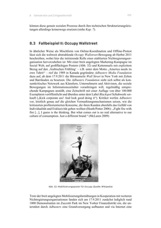 8 Demokratie und Zivilgesellschaft 103
können diese genuin sozialen Prozesse durch ihre technischen Strukturierungsleis-
tungen allerdings keineswegs ersetzen (siehe Kap. 7).
8.3 Fallbeispiel II: Occupy Wallstreet
In ähnlicher Weise als Mischform von Online-Koordination und Offline-Protest
lässt sich die weltweit abstrahlende Occupy Wallstreet-Bewegung ab Herbst 2011
beschreiben, wobei hier die initiierende Rolle einer etablierten Nichtregierungsor-
ganisation hervorzuheben ist: Mit einer breit angelegten Marketing-Kampagne im
Social Web, auf großflächigen Postern (Abb. 32) und Kettenmails mit explizitem
Bezug auf den ‚Arabischen Frühling‘ – z.B. unter dem Motto „America needs its
own Tahrir“ – rief die 1989 in Kanada gegründete Adbusters Media Foundation
dazu auf, ab dem 17.9.2011 die Börsenmeile Wall Street in New York mit Zelten
und Barrikaden zu besetzen. Die Adbusters Foundation sieht sich selbst als kon-
sumkritisches Netzwerk aus Künstlern, Unternehmern und Aktivisten, die soziale
Bewegungen im Informationszeitalter voranbringen will, regelmäßig entspre-
chende Kampagnen anstößt, eine Zeitschrift mit einer Auflage von über 100.000
Exemplaren veröffentlicht und überdies unter dem Label Blackspot Schuhwerk ver-
kauft („Kick corporate ass! And look good doing it“). Kritiker werfen Adbusters
vor, letztlich genau auf die gleichen Vermarktungsmechanismen setzen, wie die
kritisierten profitorientierten Konzerne, die ihren Kunden ebenfalls das Gefühl von
Individualität und Exklusivität geben wollten (Heath/Potter 2006): „Fight fire with
fire [...], I guess is the thinking. But what comes out is no real alternative to our
culture of consumption. Just a different brand.“ (McLaren 2009)
Abb. 32: Mobilisierungsposter für Occupy (Quelle: Wikipedia)
Trotz der breit angelegten Mobilisierungsbemühungen in Kooperation mit weiteren
Nichtregierungsorganisationen fanden sich am 17.9.2011 zunächst lediglich rund
1000 Demonstranten im Zuccotti Park im New Yorker Finanzdistrikt ein, die un-
terstützt durch Adbusters eine Grundversorgung aufbauten und via Internet eine
 