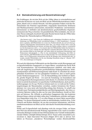 106
8.4 Demokratisierung und Dezentralisierung?
Die Erzählungen, die mit dem Web seit den 1990er Jahren in wirtschaftlichen und
politischen Kontexten wie auch mit Blick auf die Öffentlichkeitsstrukturen einher-
gehen, ähneln sich in vielerlei Hinsicht: Auf allen genannten Feldern wird den On-
linetechniken das Potential zugeschrieben, eingespielte hierarchische Strukturen
und Machtasymmetrien aufzuweichen, dezentralere Produktions- und Kommuni-
kationsmuster zu befördern und demokratischeren gesellschaftlichen Organisati-
onsmustern den Weg zu bereiten. Ein grundsätzliches Missverständnis, das mit sol-
chen Thesen einhergeht, beschrieb Alexander Roesler bereits Ende der 1990er Jahre
am Beispiel des Themenkomplexes Öffentlichkeit:
„Das Internet wird [...] den Traum der Aufklärung nach vollständiger Gleichheit in der Kon-
stituierung von Öffentlichkeit nicht verwirklichen können. [...] Der Grundirrtum [...] besteht
darin zu glauben, daß Öffentlichkeit ein technisches Problem darstellt, das sich mit einem ge-
eigneten technologischen Instrumentarium lösen lässt. Aus diesem Grund sind es auch die
technischen Möglichkeiten des Internet, auf denen der Mythos aufbaut, indem er vermeintlich
nur ihre Konsequenzen zieht. [...] An unserem Ideal der Öffentlichkeit ändert das Internet zu-
nächst nichts, es setzt vielmehr den alten Begriff in manchen Bereichen anders um, indem es
dem einzelnen Mittel an die Hand gibt, sich selbst direkt mit bestimmten Informationen und
Diskussionen rückzukoppeln. [...] Das ist eine entscheidende Verbesserung, doch führt sie
noch nicht dazu, daß Öffentlichkeit sich von selbst herstellt. Nur wenn Menschen ein Interesse
haben, sich in Diskussionen einzumischen und für die Belange einer Gemeinschaft aktiv zu
werden, entsteht Öffentlichkeit, die für eine lebendige Demokratie nötig ist.“ (Roesler 1997:
191f., Hervorhebungen im Original)
Wie auch die diskutierten Fallbeispiele aus den Bereichen soziale Bewegungen und
zivilgesellschaftliches Engagement vor Augen führen, vereinfacht das Social Web
viele Kommunikations- und Koordinationsprozesse erheblich, setzt damit aber
nicht alle langfristig kristallisierten gesellschaftlichen Ordnungsstrukturen, Selek-
tionsdynamiken und Differenzierungsmuster außer Kraft: Es erleichtert die ortsun-
gebundene Konstitution von lose gekoppelten Kollektiven, aber es macht genuin
soziale Strukturierungsprozesse – z.B. die Herausbildung einer kollektiven Identi-
tät, geteilter Regeln und Werte – wie auch die Entstehung von benennbaren und
erwartungssicheren Kernorganisationen nicht obsolet. Es erleichtert die Kommuni-
kation in und die Konstitution von spezifischen Teilöffentlichkeiten, doch auch Pro-
testbewegungen wie Occupy Wallstreet können nach wie vor nicht auf die Verbrei-
tungsleistungen der Massenmedien verzichten, sondern formatieren ihre Protest-
aktionen vice versa meist sehr breitwillig entlang ihrer Kriterien. Es schafft eine
Vielzahl neuer Partizipationsmöglichkeiten und Beteiligungskanäle, aber diese er-
weiterten Optionen stoßen bis dato nur bei einer überschaubaren Anzahl an Onli-
nern auf Interesse. Die Affinität zu politischem Engagement über den konkreten
Moment hinaus scheint sich dabei neben dem Vorhandensein zeitlicher und kogni-
tiver Kapazitäten (siehe Kap. 4.2) vor allen Dingen an einem Faktor auszurichten:
Bildung. Vor diesem Hintergrund werden im abschließenden Ausblick (Kap. 9) die
Chancen und Risiken diskutiert, die aus den erweiterten Informations- und Kom-
munikationsstrukturen mit Blick auf die individuelle Persönlichkeitsbildung resul-
tieren.
Politik und Zivilgesellschaft sind allerdings nicht die einzigen Felder, auf denen
dem Web eine demokratisierende Wirkung zugeschrieben wird: Auch in sozioöko-
nomischen Belangen werden mit den Onlinetechniken eine Vielzahl strukturaufbre-
chender Effekte verknüpft (Dolata/Schrape 2013): Nutzer sollen massenhaft zu In-
novatoren in ‚Open Innovation‘-Prozessen (Hippel 2013) oder zu aktiven Teil-
habern an Prozessen „interaktiver Wertschöpfung“ werden (Reichwald/Piller
 