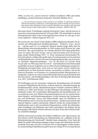 8 Demokratie und Zivilgesellschaft 107
2006), so etwas wie „swarm creativity“ entfalten (Leadbeater 2009) und weithin
unabhängig „common-based peer production“ betreiben (Benkler 2011):
„[...] the networked environment makes possible a new modality of organizing production:
radically decentralized, collaborative, and nonproprietary; based on sharing resources and out-
puts among widely distributed, loosely connected individuals who cooperate with each other
without relying on either market signals or managerial commands.“ (Benkler 2006: 60)
Das hinter diesen Vorstellungen stehende Kernnarrativ lautet „that the process of
innovation is becoming democratized“ (Flowers 2008: 179) und mündet vor diesem
Hintergrund nicht selten in dem Ausruf gänzlich neuer Zeiten wie „the age of ‚pro-
sumer capitalism‘“ (Ritzer/Jurgenson 2010: 21).
Die meisten der etwa durch Yochai Benkler (2006) aufgelisteten Beispiele für de-
zentrale und selbstorganisierte Produktionskontexte – Wikipedia, Linux, Apache
etc. – arbeiten nach wie vor erfolgreich. Dennoch spricht einiges dafür, dass die
übergreifenden Innovationsdynamiken im Web weniger durch Prozesse der ‚open
innovation‘ oder ‚peer production‘ als vielmehr durch die Aktivitäten großer Kon-
zerne wie Apple, Microsoft, Google, Amazon und inzwischen auch Facebook ge-
prägt werden (Dolata/Schrape 2014: 11). Diese international dominierenden On-
line-Unternehmen verfügen über große eigene Forschungszentren mit Investitionen
im Milliardenbereich, erweitern ihre Innovationskompetenzen über zum Teil exten-
siv betriebene Akquisitionsstrategien – wie z.B. den Kauf von YouTube durch
Google oder von WhatsApp durch Facebook – und konfrontieren die Onlinerschaft
regelmäßig mit neuen Angeboten, die sie selbst oft unter Bedingungen strenger Ge-
heimhaltung entwickelt haben. Auch wenn sie sich intensiv an den volatilen Nut-
zerpräferenzen im Web orientieren müssen, um bestehen zu können, und auf die
kreativen Potentiale von Prosumern wie semiprofessionellen Micropreneuren zu-
rückgreifen, verlieren sie in den meisten Fällen dabei keineswegs die Kontrolle über
ihre Innovations- und Produktionstätigkeit oder über ihr Kerngeschäft (Kleemann
et al. 2012; Trott/Hartmann 2009).
Die Hoffnungen auf eine dezentraler strukturierte Internetökonomie mit deutlich
erweiterten Möglichkeiten für kleinere Anbieter durch die „Demokratisierung der
Produktionsmittel“ und die „Demokratisierung des Vertriebs“ (Anderson 2006: 67;
Zerdick et al. 2001) sind insofern von den bisherigen Entwicklungen weitgehend
enttäuscht worden: Die verschiedenen Marktsegmente der Internetökonomie wei-
sen durchweg einen weit höheren Konzentrationsgrad auf als die meisten klassi-
schen Industrie- und Dienstleistungssektoren. Google dominiert den Suchmaschi-
nen- und Werbemarkt, Amazon den Online-Handel, Apple die Distribution von
Medieninhalten und Facebook das Social Networking – und dies nicht national oder
regional begrenzt, sondern international. Dadurch werden die entsprechenden In-
ternetkonzerne auch zu den wesentlichen Organisationen, welche die infrastruktu-
rellen Grundlagen und Plattformen des Netzes bereitstellen, den Rahmen für die
Bewegungen individueller Onliner definieren auf diese Weise deren Online-Erleb-
nis wesentlich mitprägen.
Ähnlich sortiert sind inzwischen die Einflussverhältnisse in der App Economy, die
Peter Kruses (2010) Beschreibung der Onlinetechniken als „radikalste Form der
Demokratisierung der Gesellschaft“ ebenfalls kaum entsprechen: Zwar bietet der
Markt für mobile Softwareanwendungen immer wieder auch Spielräume für über-
raschende Newcomer, die dort in kürzester Zeit zu Shootingstars werden können.
Im umsatzträchtigen Spielebereich gehört dazu die Anfang 2014 in Europa überaus
 