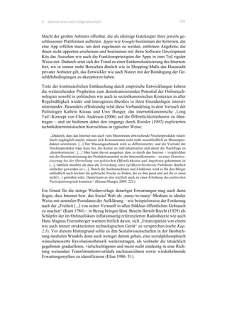 8 Demokratie und Zivilgesellschaft 109
Macht der großen Anbieter offenbar, die als alleinige Gatekeeper ihrer jeweils ge-
schlossenen Plattformen auftreten: Apple wie Google bestimmen die Kriterien, die
eine App erfüllen muss, um dort zugelassen zu werden, entfernen Angebote, die
ihnen nicht opportun erscheinen und bestimmen mit ihren Software Development
Kits das Aussehen wie auch die Funktionsprinzipien der Apps in zum Teil rigider
Weise mit. Dadurch setzt sich der Trend zu einer Entdemokratisierung des Internets
fort, wo in immer mehr Bereichen ähnlich wie in Shopping-Malls das Hausrecht
privater Anbieter gilt, das Entwickler wie auch Nutzer mit der Bestätigung der Ge-
schäftsbedingungen zu akzeptieren haben.
Trotz der kontinuierlichen Enttäuschung durch empirische Entwicklungen kehren
die weitreichenden Prophetien zum demokratisierenden Potential der Onlinetech-
nologien sowohl in politischen wie auch in sozioökonomischen Kontexten in aller
Regelmäßigkeit wieder und interagieren überdies in ihren Grundanlagen intensiv
miteinander. Besonders offenkundig wird diese Verbandelung in dem Versuch der
Politologen Kathrin Kissau und Uwe Hunger, das internetökonomische ‚Long
Tail‘-Konzept von Chris Anderson (2006) auf die Öffentlichkeitstheorie zu über-
tragen – und sie bedienen dabei den eingangs durch Roesler (1997) explizierten
technikdeterministischen Kurzschluss in typischer Weise:
„Dadurch, dass das Internet nun auch vom Mainstream abweichende Nischenprodukte relativ
leicht zugänglich macht, müssen sich Konsumenten nicht mehr ausschließlich an Massenpro-
dukten orientieren. [...] Der Massengeschmack wird so differenzierter, und die Vielzahl der
Nischenprodukte trägt dazu bei, die Kultur zu individualisieren und damit die Nachfrage zu
‚demokratisieren‘. [...] Man kann davon ausgehen, dass es durch das Internet – vergleichbar
mit der Demokratisierung der Produktionsmittel in der Internetökonomie – zu einer Demokra-
tisierung bei der Herstellung von politischen Öffentlichkeiten und Angeboten gekommen ist
[...], nämlich insofern als dass die Erreichung eines (größeren/breiteren) Publikums deutlich
einfacher geworden ist [...]. Durch die Suchmaschinen und Linklisten wird es für den Bürger
schließlich auch leichter die politische Nische zu finden, die zu ihm passt und auf die er sonst
nicht [...] gestoßen wäre. Damit kann es also letztlich auch zu einer Erhöhung des politischen
Partizipationsgrads kommen.“ (Kissau/Hunger 2009: 22f.)
Ein Grund für die stetige Wiedervorlage derartiger Erwartungen mag auch darin
liegen, dass Internet bzw. das Social Web als ‚many-to-many‘-Medium in idealer
Weise mit zentralen Postulaten der Aufklärung – wie beispielsweise der Forderung
nach der „Freiheit [...] von seiner Vernunft in allen Stükken öffentlichen Gebrauch
zu machen“ (Kant 1784) – in Bezug bringen lässt. Bereits Bertolt Brecht (1929) als
Schöpfer der im Onlinediskurs inflationsartig referenzierten Radiotheorie wie auch
Hans Magnus Enzensberger warnten freilich davor, sich „Emanzipation von einem
wie auch immer strukturierten technologischen Gerät“ zu versprechen (siehe Kap.
2.1). Vor diesem Hintergrund sollte es den Sozialwissenschaften in der Beobach-
tung medialen Wandels denn auch weniger darum gehen, eine sozialphilosophisch
wünschenswerte Revolutionsrhetorik weiterzutragen, als vielmehr die tatsächlich
gegebenen graduelleren, vielschichtigeren und meist nicht eindeutig in eine Rich-
tung weisenden Transformationsverläufe nachzuzeichnen sowie wiederkehrende
Erwartungsmythen zu identifizieren (Elias 1986: 51).
 