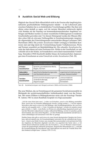 110
9 Ausblick: Social Web und Bildung
Obgleich das (Social) Web offensichtlich nicht in der Erosion aller langfristig kris-
tallisierter gesellschaftlicher Ordnungsmuster mündet – in der Lebenswelt jedes
einzelnen Subjektes hat es zu beträchtlichen Verschiebungen geführt. Das lässt sich
alleine schon deshalb so sagen, weil die meisten Menschen mittlerweile täglich
viele Stunden mit der Nutzung von kommunikationstechnischen Angeboten ver-
bringen und Medien insofern zu einem wesentlichen Erfahrungsraum in modernen
Gesellschaften geworden sind. Vor diesem Hintergrund wurden die (Massen-)Me-
dien schon früh als relevante Einflussgrößen in Sozialisationskonzepte integriert,
die allgemeinhin drei Entwicklungsstufen unterscheiden (Berger/Luckmann 1969;
Hurrelmann 2002): Die primäre Sozialisation findet vorrangig in familiären Kon-
texten statt und trägt durch die Verinnerlichung basaler Verhaltensweisen, Werte
und Normen wesentlich zur Identitätsbildung bei. Die sekundäre Sozialisation be-
reitet das Individuum auf seine Positionen bzw. Rollen in der Gesellschaft vor und
vollzieht sich in der Schule, im Freundeskreis sowie durch massenmediale Vermitt-
lung. Simondon (1964) beschreibt darüber hinaus die kontinuierlichen Anpassun-
gen eines Erwachsenen an seine Umwelt als tertiäre Sozialisation (Tab. 28).
Internalisierungsprozesse Beobachtungswelten
Primäre
Sozialisation
Sprache, grundsätzliche Werte,
Regeln, Normen
Familiäres Umfeld
Sekundäre
Sozialisation
spezifische Beobachtungscodes
und Symbolstrukturen
organisierte Erziehung, peer
groups, Massenmedien
Tertiäre
Sozialisation
kontinuierliche Anpassungen an
veränderte Bezüge,
Abgrenzungen
unterschiedliche
gesellschaftliche
Sinnwelten
Tab. 28: Sozialisationstypen nach Berger/Luckmann (1969) und Simondon (1964)
Das neue Medium, das zur Entstehungszeit der genannten Sozialisationsmodelle im
Blickpunkt der sozialwissenschaftlichen Aufmerksamkeit stand, war das Fernse-
hen. Mit seinen Effekten in Bildungskontexten setzte sich der Soziologe Theodor
W. Adorno 1963 in einem Rundfunk-Gespräch wie folgt auseinander:
„Auf der einen Seite kann man [...] reden von Fernsehen, soweit es der Bildung unmittelbar
dient, soweit also im Fernsehen pädagogische Zwecke verfolgt werden [...]. Auf der anderen
Seite gibt es aber auch so etwas wie eine Bildungs- oder Nichtbildungsfunktion, die vom Fern-
sehen an sich ausgeübt wird [...]. Unter ‚Fernsehen als Ideologie‘ verstehe ich zunächst einmal
ganz schlicht, [...] daß [...] eine Reihe von Werten als schlechterdings dogmatisch positiv gel-
tend den Menschen aufgeschwatzt werden, während die Bildung, von der wir sprechen, gerade
darin bestünde, dass man solche Begriffe [...] in ihrer Problematik durchdenkt und daß man zu
einem selbständigen und autonomen Urteil über sie gelangt.
Darüber hinaus aber gibt es noch etwas wie einen formal-ideologischen Charakter des Fernse-
hens, daß sich nämlich eine Art Fernsehsüchtigkeit entwickelt, bei der schließlich das Fernse-
hen [...] durch seine bloße Existenz zum einzigen Bewusstseinsinhalt wird und durch die Fülle
des Angebotes die Menschen abgelenkt vom dem, was eigentlich ihre Sache wäre [...]. Ich
möchte darauf aufmerksam machen, dass das Fernsehen [...] nur ein Moment in dem Gesamt-
system der gegenwärtigen industriell gesteuerten, dirigistischen Massenkultur ist [...] und daß
die Gesamtmodelung des Bewußtseins und Unbewußtseins nur durch die Totalität dieser Me-
dien hindurch erfolgen kann.“ (Adorno 1970: 53–65)
 