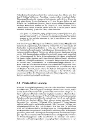 9 Ausblick: Social Web und Bildung 111
Anhand dieser Gesprächsausschnitte lässt sich erkennen, dass Adorno unter dem
Begriff ‚Bildung‘ nicht schiere Ausbildung versteht, sondern vielmehr die Selbst-
Bildung des Menschen hin zu einem selbstbestimmten und reflexiven Wesen, das
sich seiner eigenen Begrenztheit bewusst ist. Es geht ihm also ähnlich wie auch
Wilhelm von Humboldt oder Immanuel Kant nicht um den bloßen Erwerb von ver-
wertbaren Kenntnissen, sondern um die Fähigkeit zu einem mündigen Leben:
„Mündig ist der, der für sich selbst spricht, weil er für sich selbst gedacht hat und
nicht bloß nachredet [...].“ (Adorno 1969) Anders formuliert:
„Der Mensch wird nicht gebildet, sondern er bildet sich, und zwar ausschließlich in der refle-
xiven Auseinandersetzung mit sich, der Welt und in den wechselseitigen Bezügen zu anderen
Menschen und Kulturen. [...] Das Existentielle schwingt im Bildungsgedanken mit, Bescheid
zu wissen im Leben und eigene Antwort auf die Frage zu finden, woran wir sind.“ (Dörpin-
haus/Uphoff 2013: 67)
Auf diesem Weg zur Mündigkeit sah nicht nur Adorno die nach Maßgabe einer
kommerziell ausgerichteten ‚Kulturindustrie‘ strukturierten Massenmedien des 20.
Jahrhunderts als elementares Hindernis an (siehe Kap. 2.1). Demgegenüber bieten
die Onlinetechnologien heute eine Vielzahl an neuen Kommunikations- bzw. Infor-
mationspotentialen und damit Optionen zur selbstbestimmten Auseinandersetzung
mit der Welt über den direkten örtlichen Einzugsbereich hinaus. Auch hinsichtlich
der Bildungspotentiale des Social Webs erscheint es freilich kaum weiterführend,
die erweiterten Partizipations- und Erkenntnismöglichkeiten affirmativ anhand ein-
drücklicher Fallbeispiele erörtern oder vice versa die dortigen Plattformen pauschal
als Produkte einer ‚Kulturindustrie 2.0‘ zu brandmarken (Apprich/Stalder 2012;
Keen 2008): Wie jedes Medium lässt sich auch das Internet mit kognitivem Mehr-
wert oder lediglich zum unreflektierten Zeitvertreib nutzen. Insofern kommt dieser
abschließende Ausblick, der die Effekte des Webs als Bildungsraum auf die Per-
sönlichkeitsentwicklung (9.1) und seine Anforderungen an die individuelle Medi-
enkompetenz (9.2) in den Blick nimmt, nicht ohne Rückbezüge auf die zuvor dis-
kutierten sozialen Aneignungsdynamiken aus.
9.1 Persönlichkeitsbildung
Schon der Soziologe Georg Simmel (1890: 103) charakterisierte die Persönlichkeit
eines Menschen „als Kreuzungspunkt unzähliger sozialer Fäden“, die ihre „Indivi-
dualität durch die Besonderheit der Quanten und Kombinationen“ erlangt, und äu-
ßerste zugleich erhebliche Zweifel an der Möglichkeit objektiver Erkenntnis: Sozi-
ale Wirklichkeit entstehe einzig durch Wechselwirkungen zwischen den einzelnen
Subjekten, wobei jedoch jeder Einzelne sich und seine Umwelt nur nach individu-
ellen Kriterien wahrnehmen könne. Damit nahm er vorweg, was später Thomas
Berger und Peter Luckmann (1969) sowie Niklas Luhmann (1997) aus wissensso-
ziologischer Perspektive und Mark Turner sowie Gilles Fauconnier (2002) aus kog-
nitionswissenschaftlicher Sicht expliziert haben (siehe Kap. 6.6): Ein Individuum
erhält im Verlauf seiner Lebens unzählige Inputs aus vielfältigen Beobachtungs-
wie Kommunikationssphären und die kognitive Verarbeitung dieser Wahrnehmun-
gen variiert jeweils nach Erfahrungen, Einordnungsmustern und Grundüberzeugun-
gen. Input-Reize werden zu individuellen Sinnkonstrukten abgemischt, wobei die-
ser Überblendungsprozess weder ausschließlich als rationaler oder normen-
bestimmter noch bedürfnisgetriebener Vorgang begriffen werden kann: Er ist viel-
 