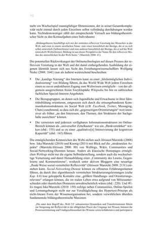 112
mehr ein Wechselspiel mannigfaltiger Dimensionen, der in seiner Gesamtkomple-
xität nicht einmal durch jeden Einzelnen selbst vollständig durchdrungen werden
kann. Nichtsdestoweniger zählt der entsprechende Versuch aus bildungstheoreti-
scher Sicht zu den Kernaufgaben eines Individuums:
„Bildungstheorie beschäftigt sich mit der zentralen reflexiven Verortung des Menschen in der
Welt, und zwar in einem zweifachen Sinne: zum einen hinsichtlich der Bezüge, die er zu sich
selbst entwickelt (Selbstreferenz) und zum anderen hinsichtlich der Bezüge, die er auf die Welt
entwickelt (Weltreferenz). Bildung ist aus dieser Perspektive der Name für den reflexiven Mo-
dus des menschlichen In-der-Welt-Seins.“ (Marotzki 2006: 61)
Die potentiellen Rückwirkungen der Onlinetechnologien auf diesen Prozess der re-
flexiven Verortung in der Welt und der damit einhergehenden Ausbildung der ei-
genen Identität lassen sich aus Sicht des Erziehungswissenschaftlers Wolfgang
Nieke (2008: 164f.) nun als äußerst weitreichend beschreiben:
•! Die „kundige Nutzung“ des Internets kann zu einer „höchstmöglichen Indivi-
dualisierung“ von Bildung führen, da das World Wide Web jedem Einzelnen
einen so zuvor undenkbaren Zugang zum Weltwissen ermöglicht – von der all-
gemein ausgerichteten freien Enzyklopädie Wikipedia bis hin zu zahlreichen
fachlichen Special-Interest-Angeboten.
•! Die Bezugsgruppen, an denen sich Jugendliche und Erwachsene in ihrer Iden-
titätsbildung orientieren, entgrenzen sich durch die ortsungebundenen Kom-
munikationsstrukturen im Social Web (z.B. Facebook, Twitter, Messaging,
Chats) zunehmend, so dass sich die „gegenseitigen Orientierungen“ weit inten-
siver als früher „an den Interessen, den Themen, den Strukturen der Sachge-
halte ausrichten“ können.
•! Die vernetzten und jederzeit verfügbaren Informationsstrukturen im Online-
Bereich können als „universeller Zettelkasten“ wie ein „Denkverstärker“ wir-
ken (ebd.: 155) und so zu einer „qualitative[n] Intensivierung der kognitiven
Kapazität“ (ebd.: 165) führen.
Die ermöglichenden Kennzeichen des Webs stellen auch Jörissen/Marotzki (2008)
bzw. Iske/Marotzki (2010) und Koenig (2011) mit Blick auf die „strukturalen As-
pekte“ (Marotzki/Jörissen 2008: 80) von Weblogs, Wikis, Communities und
Social-Networking-Diensten heraus: Anders als klassische Homepages ermögli-
chen Weblogs nicht nur die eigene Selbstdarstellung, sondern auch die wechselsei-
tige Vernetzung und damit Herausbildung einer „Community des Lesens, Gegen-
lesens und Kommentierens“, wodurch unter aktiven Bloggern eine neuartige
„fluide Weise sozial vermittelter Reflexivität“ (Jörissen/ Marotzki 2008: 213f.) ent-
stehen kann. Social-Networking-Dienste können zu offeneren Erfahrungsräumen
führen, da durch ihre algorithmisch vermittelten Strukturierungsleistungen (siehe
Kap. 6.6) lose gekoppelte Kontakte eine „größere Handlungs- und Orientierungs-
relevanz“ erlangen können, die im realen Leben etwa aufgrund von Milieuunter-
schieden oder räumlichen Distanzen unwahrscheinlich wären (ebd.: 220). Und Wi-
kis tragen Iske/Marotzki (2010: 150) zufolge neben Communities, Online-Spielen
und Lernumgebungen nicht nur zur Veralltäglichung des Hypertext-Prinzips als
nicht-lineare Form der Wissensorganisation bei, sondern verwirklichen überdies
fundamentale bildungstheoretische Maximen:
„Die unter dem Begriff des ‚Web 2.0‘ subsumierten Dynamiken und Transformationen führen
zur Steigerung der Reflexivität in der alltäglichen Praxis des Umgangs mit Wissen, betonen die
Prozessorientierung und Unabgeschlossenheit des Wissens sowie kollaborative und partizipative
 