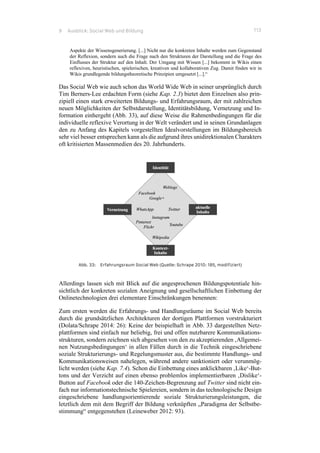9 Ausblick: Social Web und Bildung 113
Aspekte der Wissensgenerierung. [...] Nicht nur die konkreten Inhalte werden zum Gegenstand
der Reflexion, sondern auch die Frage nach den Strukturen der Darstellung und die Frage des
Einflusses der Struktur auf den Inhalt. Der Umgang mit Wissen [...] bekommt in Wikis einen
reflexiven, heuristischen, spielerischen, kreativen und kollaborativen Zug. Damit finden wir in
Wikis grundlegende bildungstheoretische Prinzipien umgesetzt [...].“
Das Social Web wie auch schon das World Wide Web in seiner ursprünglich durch
Tim Berners-Lee erdachten Form (siehe Kap. 2.3) bietet dem Einzelnen also prin-
zipiell einen stark erweiterten Bildungs- und Erfahrungsraum, der mit zahlreichen
neuen Möglichkeiten der Selbstdarstellung, Identitätsbildung, Vernetzung und In-
formation einhergeht (Abb. 33), auf diese Weise die Rahmenbedingungen für die
individuelle reflexive Verortung in der Welt verändert und in seinen Grundanlagen
den zu Anfang des Kapitels vorgestellten Idealvorstellungen im Bildungsbereich
sehr viel besser entsprechen kann als die aufgrund ihres unidirektionalen Charakters
oft kritisierten Massenmedien des 20. Jahrhunderts.
Abb. 33: Erfahrungsraum Social Web (Quelle: Schrape 2010: 185, modifiziert)
Allerdings lassen sich mit Blick auf die angesprochenen Bildungspotentiale hin-
sichtlich der konkreten sozialen Aneignung und gesellschaftlichen Einbettung der
Onlinetechnologien drei elementare Einschränkungen benennen:
Zum ersten werden die Erfahrungs- und Handlungsräume im Social Web bereits
durch die grundsätzlichen Architekturen der dortigen Plattformen vorstrukturiert
(Dolata/Schrape 2014: 26): Keine der beispielhaft in Abb. 33 dargestellten Netz-
plattformen sind einfach nur beliebig, frei und offen nutzbarere Kommunikations-
strukturen, sondern zeichnen sich abgesehen von den zu akzeptierenden ‚Allgemei-
nen Nutzungsbedingungen‘ in allen Fällen durch in die Technik eingeschriebene
soziale Strukturierungs- und Regelungsmuster aus, die bestimmte Handlungs- und
Kommunikationsweisen nahelegen, während andere sanktioniert oder verunmög-
licht werden (siehe Kap. 7.4). Schon die Einbettung eines anklickbaren ‚Like‘-But-
tons und der Verzicht auf einen ebenso problemlos implementierbaren ‚Dislike‘-
Button auf Facebook oder die 140-Zeichen-Begrenzung auf Twitter sind nicht ein-
fach nur informationstechnische Spielereien, sondern in das technologische Design
eingeschriebene handlungsorientierende soziale Strukturierungsleistungen, die
letztlich dem mit dem Begriff der Bildung verknüpften „Paradigma der Selbstbe-
stimmung“ entgegenstehen (Leineweber 2012: 93).
 