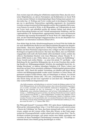 114
Zum zweiten zeigt sich entlang der reflektierten empirischen Daten, dass die erwei-
terten Möglichkeiten zur aktiven Partizipation und Kollaboration im Social Web
von den meisten Onlinern im deutschsprachigen Raum bislang kaum genutzt wer-
den (siehe Kap. 4): Weblogs und Twitter werden auch in den jüngeren Altersgrup-
pen nur in spezifischen Nutzermilieus regelmäßig angesteuert; die Asymmetrie
zwischen wenigen kontinuierlich Beitragenden und der überwiegenden Zahl an pas-
siven Nutzern ist sowohl in Wikis, in der Blogosphäre, auf Videoportalen als auch
auf Twitter hoch; und schließlich greifen die meisten Onliner auch abseits von
Social-Networking-Portalen auf eine Vielzahl automatisierter Selektions- und Na-
vigationshilfen (z.B. Suchmaschinen, aggregierende Portale) sowie auf klassische
Leitmedien oder neuartige Knotenpunkte im Social Web (z.B. Alpha-Blogger) zu-
rück, um den Überforderungslagen entgegenzuwirken, die aus der ubiquitären Ver-
fügbarkeit von Information resultieren (Dickel 2013).
Zum dritten birgt die hohe Aktualisierungsfrequenz im Social Web die Gefahr der
nur noch oberflächlichen Reflexion und selbstzweckhaften Rezeption der dargebo-
tenen Inhalte – denn auch ‚digital natives‘ (Palfrey/Gasser 2008), die mit den neuen
Medien und ihren Potentialen aufgewachsen sind, verfügen nur über ein begrenztes
Kontingent an kognitiven Ressourcen. Das kann dazu führen, dass aus Überforde-
rungsgründen nicht mehr alle Sachverhalte selbst durchdacht werden, sondern das
reflexive Durchdenken blockiert wird. Jenes Phänomen erfasste Theodor W. A-
dorno (2006) bereits in den 1960er Jahren mit seiner „Theorie der Halbbildung“:
Seiner Ansicht nach stellen Medien – zu seiner Zeit primär TV und Radio – eine
Bedrohung für die eigentliche Bildungsidee dar, da sie den Einzelnen über unzäh-
lige Kanäle mit ‚Bildungsgegenständen‘ beliefern, die ursprünglich durch ihre „le-
bendige Beziehung“ zu anderen lebendigen Subjekten (z.B. Eltern, Lehrer) und
durch den auf diese Weise persönlich erfahrbaren Wahrheitsgehalt gekennzeichnet
sind (ebd.: 18ff.). Durch die mediale Vermittlung von Inhalten geht dieser Bezug
verloren und Bildungsgegenstände werden seines Erachtens zu reinen Waren, die
permanent rezipiert werden können, ohne sie hinterfragen zu müssen. Vor diesem
Hintergrund befürchtet Adorno (ebd.: 29f.) eine „Entzauberung der Welt“, in der
alles bereits fertig auf den Geist zugerichtet sei und durch den ‚Halbgebildeten‘
ohne weitere Reflexion hingenommen wird:
„Das Halbverstandene und Halberfahrene ist nicht die Vorstufe der Bildung sondern ihr Tod-
feind: Bildungselemente, die ins Bewußtsein geraten, ohne in dessen Kontinuität eingeschmol-
zen zu werden, verwandeln sich in böse Giftstoffe, tendenziell in Aberglauben [...]. Halbbil-
dung ist eine Schwäche zur Zeit, zur Erinnerung [...]. Nicht umsonst rühmt sich der
Halbgebildete seines schlechten Gedächtnisses, stolz auf seine Vielbeschäftigtheit und Über-
lastung. [...] Halbbildung [ist] gereizt und böse; das allseitige Bescheidwissen immer zugleich
auch ein Besserwissen-Wollen. [...] Dem Halbgebildeten verzaubert alles Mittelbare sich in
Unmittelbarkeit [...]. Daher die Tendenz zur Personalisierung: objektive Verhältnisse werden
einzelnen Personen zur Last geschrieben oder von einzelnen Personen das Heil erwartet. [...]
Ihre Haltung ist die des taking something for granted; ihr Tonfall bekundet unablässig ein ‚Wie,
das wissen Sie nicht?‘ [...].“ (Adorno 2006: 42ff.)
Der Philosoph Konrad P. Liessmann (2006: 26f.) spitzt diesen Gedankengang mit
Blick auf die ‚Informationsfluten‘ (Kap. 2.1) im Web weiter zu und vertritt in seiner
„Theorie der Unbildung“ die These, dass heute niemand mehr lerne, „um etwas zu
wissen, sondern um des Lernens willen. Denn alles Wissen, so das Credo ausge-
rechnet der Wissensgesellschaft, veraltet schnell und verliert seinen Wert.“ Das In-
dividuum erscheint gezwungen, sich immer rascher neue Inhalte anzueignen und
verzichtet ob dieser beständigen Überforderung Liessmann (ebd.: 72) zufolge zu-
nehmend darauf, diese Inhalte geistig durchdringen zu wollen.
 