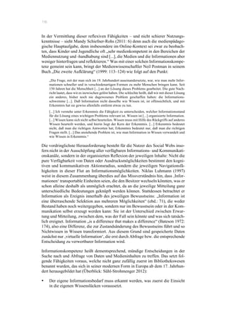 116
In der Vermittlung dieser reflexiven Fähigkeiten – und nicht schierer Nutzungs-
kenntnisse – sieht Mandy Schiefner-Rohs (2011: 6) denn auch die medienpädago-
gische Hauptaufgabe, denn insbesondere im Online-Kontext sei zwar zu beobach-
ten, dass Kinder und Jugendliche oft „sehr medienkompetent in den Bereichen der
Mediennutzung und -handhabung sind [...], die Medien und die Informationen aber
weniger hinterfragen und reflektieren.“ Was mit einer solchen Informationskompe-
tenz gemeint sein kann, bringt der Medienwissenschaftler Neil Postman in seinem
Buch „Die zweite Aufklärung“ (1999: 113–124) wie folgt auf den Punkt:
„Die Frage, mit der man sich im 19. Jahrhundert auseinandersetzte, war, wie man mehr Infor-
mationen schneller und in verschiedenartigen Formen zu mehr Menschen bringen kann. Seit
150 Jahren hat die Menschheit [...] an der Lösung dieses Problems gearbeitet. Die gute Nach-
richt lautet, dass wir es inzwischen gelöst haben. Die schlechte heißt, daß wir mit dieser Lösung
ein anderes, bisher noch nie dagewesenes Problem geschaffen haben: die Informations-
schwemme [...]. Daß Information nicht dasselbe wie Wissen ist, ist offensichtlich, und mit
Erkenntnis hat sie gewiss allenfalls entfernt etwas zu tun.
[...] Ich verstehe unter Erkenntnis die Fähigkeit zu unterscheiden, welcher Informationsstand
für die Lösung eines wichtigen Problems relevant ist. Wissen ist [...] organisierte Information.
[...] Wissen kann sich nicht selbst beurteilen. Wissen muss mit Hilfe des Rückgriffs auf anderes
Wissen beurteilt werden, und hierin liegt der Kern der Erkenntnis. [...] Erkenntnis bedeutet
nicht, daß man die richtigen Antworten hat; Erkenntnis bedeutet nur, daß man die richtigen
Fragen stellt. [...] Das anstehende Problem ist, wie man Information in Wissen verwandelt und
wie Wissen in Erkenntnis.“
Die vordringlichste Herausforderung besteht für die Nutzer des Social Webs inso-
fern nicht in der Ausschöpfung aller verfügbaren Informations- und Kommunikati-
onskanäle, sondern in der organisierten Reflexion der jeweiligen Inhalte: Nicht die
pure Verfügbarkeit von Daten oder Ausdrucksmöglichkeiten bestimmt den kogni-
tiven und kommunikativen Aktionsradius, sondern die jeweiligen Navigationsfä-
higkeiten in dieser Flut an Informationsmöglichkeiten. Niklas Luhmann (1997)
weist in diesem Zusammenhang überdies auf das Missverständnis hin, dass ‚Infor-
mationen‘ transportable Einheiten seien, die den Besitzer wechseln könnten, was er
schon alleine deshalb als unmöglich erachtet, da an die jeweilige Mitteilung ganz
unterschiedliche Bedeutungen geknüpft werden können. Stattdessen betrachtet er
Information als Ereignis innerhalb des jeweiligen Bewusstseins: „Information ist
eine überraschende Selektion aus mehreren Möglichkeiten“ (ebd.: 71), die weder
Bestand haben noch weitergegeben, sondern nur im Bewusstsein oder in der Kom-
munikation selbst erzeugt werden kann: Sie ist der Unterschied zwischen Erwar-
tung und Mitteilung, zwischen dem, was der Fall sein könnte und was sich tatsäch-
lich ereignet. Information „is a difference that makes a difference“ (Bateson 1972:
174), also eine Differenz, die zur Zustandsänderung des Bewusstseins führt und so
Nichtwissen in Wissen transformiert. Aus diesem Grund sind gespeicherte Daten
zunächst nur ‚virtuelle Information‘, die erst durch Abfrage bzw. die entsprechende
Entscheidung zu verwertbarer Information wird.
Informationskompetenz heißt dementsprechend, mündige Entscheidungen in der
Suche nach und Abfrage von Daten und Medieninhalten zu treffen. Das setzt fol-
gende Fähigkeiten voraus, welche nicht ganz zufällig zuerst im Bibliothekswesen
benannt wurden, das sich in seiner modernen Form in Europa ab dem 17. Jahrhun-
dert herausgebildet hat (Überblick: Sühl-Strohmenger 2012):
•! Der eigene Informationsbedarf muss erkannt werden, was zuerst die Einsicht
in die eigenen Wissenslücken voraussetzt.
 