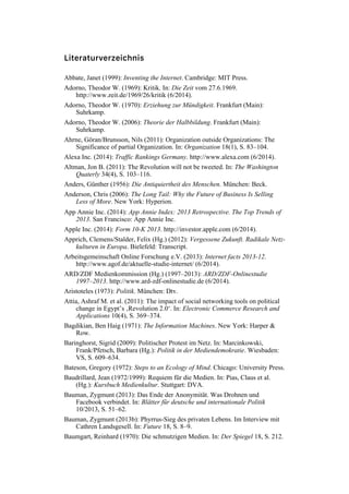 Literaturverzeichnis
Abbate, Janet (1999): Inventing the Internet. Cambridge: MIT Press.
Adorno, Theodor W. (1969): Kritik. In: Die Zeit vom 27.6.1969.
http://www.zeit.de/1969/26/kritik (6/2014).
Adorno, Theodor W. (1970): Erziehung zur Mündigkeit. Frankfurt (Main):
Suhrkamp.
Adorno, Theodor W. (2006): Theorie der Halbbildung. Frankfurt (Main):
Suhrkamp.
Ahrne, Göran/Brunsson, Nils (2011): Organization outside Organizations: The
Significance of partial Organization. In: Organization 18(1), S. 83–104.
Alexa Inc. (2014): Traffic Rankings Germany. http://www.alexa.com (6/2014).
Altman, Jon B. (2011): The Revolution will not be tweeted. In: The Washington
Quaterly 34(4), S. 103–116.
Anders, Günther (1956): Die Antiquiertheit des Menschen. München: Beck.
Anderson, Chris (2006): The Long Tail: Why the Future of Business Is Selling
Less of More. New York: Hyperion.
App Annie Inc. (2014): App Annie Index: 2013 Retrospective. The Top Trends of
2013. San Francisco: App Annie Inc.
Apple Inc. (2014): Form 10-K 2013. http://investor.apple.com (6/2014).
Apprich, Clemens/Stalder, Felix (Hg.) (2012): Vergessene Zukunft. Radikale Netz-
kulturen in Europa. Bielefeld: Transcript.
Arbeitsgemeinschaft Online Forschung e.V. (2013): Internet facts 2013-12.
http://www.agof.de/aktuelle-studie-internet/ (6/2014).
ARD/ZDF Medienkommission (Hg.) (1997–2013): ARD/ZDF-Onlinestudie
1997–2013. http://www.ard-zdf-onlinestudie.de (6/2014).
Aristoteles (1973): Politik. München: Dtv.
Attia, Ashraf M. et al. (2011): The impact of social networking tools on political
change in Egypt’s ‚Revolution 2.0‘. In: Electronic Commerce Research and
Applications 10(4), S. 369–374.
Bagdikian, Ben Haig (1971): The Information Machines. New York: Harper &
Row.
Baringhorst, Sigrid (2009): Politischer Protest im Netz. In: Marcinkowski,
Frank/Pfetsch, Barbara (Hg.): Politik in der Mediendemokratie. Wiesbaden:
VS, S. 609–634.
Bateson, Gregory (1972): Steps to an Ecology of Mind. Chicago: University Press.
Baudrillard, Jean (1972/1999): Requiem für die Medien. In: Pias, Claus et al.
(Hg.): Kursbuch Medienkultur. Stuttgart: DVA.
Bauman, Zygmunt (2013): Das Ende der Anonymität. Was Drohnen und
Facebook verbindet. In: Blätter für deutsche und internationale Politik
10/2013, S. 51–62.
Bauman, Zygmunt (2013b): Phyrrus-Sieg des privaten Lebens. Im Interview mit
Cathren Landsgesell. In: Future 18, S. 8–9.
Baumgart, Reinhard (1970): Die schmutzigen Medien. In: Der Spiegel 18, S. 212.
 