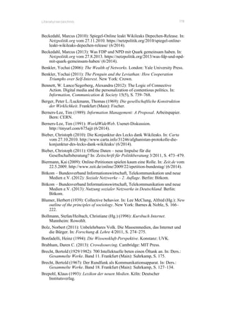 Literaturverzeichnis 119
Beckedahl, Marcus (2010): Spiegel-Online leakt Wikileaks Depechen-Release. In:
Netzpolitik.org vom 27.11.2010. https://netzpolitik.org/2010/spiegel-online-
leakt-wikileaks-depechen-release/ (6/2014).
Beckedahl, Marcus (2013): Was FDP und NPD mit Quark gemeinsam haben. In:
Netzpolitik.org vom 27.8.2013. https://netzpolitik.org/2013/was-fdp-und-npd-
mit-quark-gemeinsam-haben/ (6/2014).
Benkler, Yochai (2006): The Wealth of Networks. London: Yale University Press.
Benkler, Yochai (2011): The Penguin and the Leviathan: How Cooperation
Triumphs over Self-Interest. New York: Crown.
Bennett, W. Lance/Segerberg, Alexandra (2012): The Logic of Connective
Action. Digital media and the personalization of contentious politics. In:
Information, Communication & Society 15(5), S. 739–768.
Berger, Peter L./Luckmann, Thomas (1969): Die gesellschaftliche Konstruktion
der Wirklichkeit. Frankfurt (Main): Fischer.
Berners-Lee, Tim (1989): Information Management: A Proposal. Arbeitspapier.
Bern: CERN.
Berners-Lee, Tim (1991): WorldWideWeb. Usenet-Diskussion.
http://tinyurl.com/675ajjt (6/2014).
Bieber, Christoph (2010): Die Konjunktur des Lecks dank Wikileaks. In: Carta
vom 27.10.2010. http://www.carta.info/31246/afghanistan-protokolle-die-
konjunktur-des-lecks-dank-wikileaks/ (6/2014).
Bieber, Christoph (2011): Offene Daten – neue Impulse für die
Gesellschaftsberatung? In: Zeitschrift für Politikberatung 3/2011, S. 473–479.
Biermann, Kai (2009): Online-Petitionen spielen kaum eine Rolle. In: Zeit.de vom
22.5.2009. http://www.zeit.de/online/2009/22/epetition-bundestag/ (6/2014).
Bitkom – Bundesverband Informationswirtschaft, Telekommunikation und neue
Medien e.V. (2012): Soziale Netzwerke – 2. Auflage. Berlin: Bitkom.
Bitkom – Bundesverband Informationswirtschaft, Telekommunikation und neue
Medien e.V. (2013): Nutzung sozialer Netzwerke in Deutschland. Berlin:
Bitkom.
Blumer, Herbert (1939): Collective behavior. In: Lee McClung, Alfred (Hg.): New
outline of the principles of sociology. New York: Barnes & Noble, S. 166–
222.
Bollmann, Stefan/Heibach, Christiane (Hg.) (1996): Kursbuch Internet.
Mannheim: Rowohlt.
Bolz, Norbert (2011): Unbelehrbares Volk. Die Massenmedien, das Internet und
die Bürger. In: Forschung & Lehre 4/2011, S. 274–275.
Bonfadelli, Heinz (1994): Die Wissenskluft-Perspektive. Konstanz: UVK.
Brabham, Daren C. (2013): Crowdsourcing. Cambridge: MIT Press.
Brecht, Bertold (1929/1982): 700 Intellektuelle beten einen Öltank an. In: Ders.:
Gesammelte Werke. Band 11. Frankfurt (Main): Suhrkamp, S. 175.
Brecht, Bertold (1967): Der Rundfunk als Kommunikationsapparat. In: Ders.:
Gesammelte Werke. Band 18. Frankfurt (Main): Suhrkamp, S. 127–134.
Brepohl, Klaus (1993): Lexikon der neuen Medien. Köln: Deutscher
Institutsverlag.
 