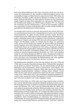 12
Nach seiner Markteinführung ab 1983 zeigte sich freilich schnell, dass sich das In-
teresse der Konsumenten an dem interaktiven Bildschirmmedium jenseits einer
technikaffinen Gruppe an frühen Nutzern in engen Grenzen hielt: 1986 wurden erst
58.300 Btx-Anschlüsse gezählt, obwohl das Spektrum an Inhalten mit über einer
halben Millionen Btx-Seiten von 3500 Anbietern durchaus mit dem deutschspra-
chigen Angebot im frühen Web vergleichbar war, und auch bis 1990 konnte sich
die Teilnehmerzahl lediglich auf 258.000 steigern (Brepohl 1993: 25). Entgegen
der Vorstellung, dass der „Bildschirmtext [...] eine mit dem Fernsehen vergleich-
bare Ausbreitung“ erreichen würde (Kulpok 1985: 8), konnte sich Btx allenfalls auf
geschäftlicher und administrativer Ebene etablieren.
Aus heutiger Sicht erscheint es einerseits überraschend, dass sich der Bildschirm-
text nicht durchsetzen konnte, denn vordergründig bot er bereits viele der Kommu-
nikationspotentiale, die später mit dem Internet assoziiert wurden: Btx-Nutzer
konnten schon in den 1980er Jahren E-Mails schreiben, chatten, Homebanking be-
treiben, Nachrichten abrufen oder in digitalen Lexika recherchieren. Andererseits
bestanden im Vergleich zum heutigen Web aber auch schwerwiegende Einschrän-
kungen: Die Btx-Inhalte wurden auf zentralen Servern ablegt, wer publizieren
wollte, musste sich die Rechte dazu erkaufen, die Nutzer zahlten pro Seitenabruf
und die Angebote waren nicht miteinander verknüpft. Anders als im Falle des On-
line-Dienstes Minitel, der in Frankreich ab 1982 weitaus erfolgreicher eingeführt
wurde, sollte der Btx-Zugriff zudem vordringlich mit einem vergleichsweise teuren
Decoder über die privaten Fernsehgeräte erfolgen (Abb. 1), was sowohl die Ein-
richtung als auch die Nutzung erschwerte (Schneider et al. 1991). Und schließlich
sorgte der erste Hacker-Skandal der BRD für weitere Akzeptanzschwierigkeiten:
Durch einen gezielten Datenüberlauf gelang es den Gründern des Chaos Computer
Clubs 1984 noch in der Pionierphase des Bildschirmtextes, das sicher geglaubte
Btx-Onlinebanking-System der Hamburger Sparkasse zu knacken.
Das Kabelfernsehen schließlich war das dritte neue Medium, das in den 1970er und
1980er Jahren zu großen Zukunftserwartungen führte: Während frühe Apokalypti-
ker das Kabel als „Unkraut“ beschrieben, „das alle anderen Medien und alle freie
Information und Kommunikation schnell zu überwuchern“ droht (Ratzke 1975:
104), hoffen einige Apologeten Anfang der 1980er Jahre, dass die neue Technik zur
Schaffung basisdemokratischer Strukturen beitragen könnte (Modick/ Fischer
1984). Da aber in den meisten europäischen Ländern bei den ersten Verkabelungs-
wellen in den 1980er Jahren nicht in den ursprünglich angedachten Rückkanal in-
vestiert wurde, mussten die meisten Überlegungen zu erweiterten Beteiligungsfor-
men im Kontext des Kabels rasch wieder aufgegeben werden.
Während freilich Mitte der 1970er Jahre noch einige Experten daran zweifelten,
dass sich das Kabelfernsehen hierzulande überhaupt durchsetzen könnte, da sich
bei den Rezipienten kaum ein Bedarf an zusätzlichen Rundfunksendern diagnosti-
zieren ließ (Hymmen 1976: 146), wurde sein Markterfolg Mitte der 1980er Jahre
auch aufgrund entsprechender politischer Rahmensetzungen kaum mehr in Frage
gestellt und 1995 verfügten bereits 46 Prozent aller deutschen Haushalte über ein
Kabelanschluss (Schrape/Trappel 2001: 54). Trotzdem aber führte auch das Kabel-
fernsehen nicht zu einer Erosion der klassischen Massenkommunikation, sondern
ermöglichte vice versa im Verbund mit dem Satellitenfernsehen und der ab 1984
eingeführten dualen Rundfunkordnung die Etablierung einer Vielzahl privater
Fernsehsender, die keinem gesetzlichen Rundfunkauftrag unterlagen und sich vor-
rangig nach kommerziellen Kriterien ausrichten konnten. Nach dem Vorbild der
 