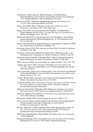 120
Brockmann, Tobias/Landwehr, Malte/Neuberger, Christoph/Stieglitz,
Stefan/Wladarsch, Jennifer (2013): Social Media im Bundestagswahlkampf
2013. München/Münster: LMU/Westfälische Universität.
Bruns, Axel (2007): Habermas and/against the Internet. In: Snurblog vom
18.12.07. http://snurb.info/node/621 (6/2014).
Bruns, Axel (2008): Blogs, Wikipedia, Second Life, and Beyond: From
Production to Produsage. New York: Peter Lang.
Bruns, Axel (2010): Vom Prosumenten zum Produtzer. In: Blättel-Mink,
Birgit/Hellmann, Kai-Uwe (Hg.): Prosumer Revisited. Zur Aktualität einer
Debatte. Wiesbaden: VS, S. 191–205.
Buhl, Hans Ulrich (2011): Von der Revolution zur Partizipation: Social Media
und der demokratische Willensbildungsprozess. In: Wirtschaftsinformatik
53/4, S. 183–186.
Burzan, Nicole/Lökenhoff, Brigitta/Schimank, Uwe/Schöneck, Nadine M. (2008):
Das Publikum der Gesellschaft. Wiesbaden: VS.
Busemann, Katrin (2013): Wer nutzt was im Social Web? In: Media Perspektiven
7-8/2013, S. 391–399.
Busemann, Katrin/Fisch, Martin/Frees, Beate (2012): Dabeisein ist alles – zur
Nutzung privater Communitys. In: Media Perspektiven 5/2012, S. 258–267.
Busemann, Katrin/Gscheidle, Christoph (2012): Web 2.0: Habitualisierung der
Social Communitys. In: Media Perspektiven 7-8/2012, S. 380–390.
Bush, Vannevar (1945): As we may think. In: Atlantic Monthly 176, S. 101–108.
Captain, Sean (2011): Who is Occupy on Wallstreet? In: Fastcompany vom
2.11.2011. http://www.fastcompany.com/1792056/infographic-who-occupy-
wall-street (6/2014).
Caren, Neal/Gaby, Sarah (2012): Occupy Online: How cute old men and Malcolm
X Recruited 400,000 U.S. Users to OWS on Facebook. In: Social Movement
Studies 11(3/4), S. 367–374.
Castells, Manuel (2001): Bausteine einer Theorie der Netzwerkgesellschaft. In:
Berliner Journal für Soziologie 11(4), S. 432–439.
Coleman, Gabriella, 2013: Anonymous in Context. The Politics and Power behind
the Mask. Internet Governance Papers 3/2013. Waterloo: Centre for
International Governance Innovation.
Dahlmann, Don (2010): Wikileaks und die Medien. In: Irgendwas ist ja immer:
Reloaded vom 29.11.2010. http://www.dondahlmann.de/?p=760 (6/2014).
Dallmeier, Martin (1977): Quellen zur Geschichte des europäischen Postwesens
1501-1806. Kallmünz: Lassleben.
Damaschke, Gisbert (2001): Keine Zeitung. In: Die Zeit 1/2001, S. 35.
Davis, James W./Meckel, Miriam (2012): Political Power and the Requirements
of Accountability in the Age of WikiLeaks. In: Zeitschrift für
Politikwissenschaft 22(4), S. 463–491.
DeFalco, Beth (2013): OWS is exposed: Rich, white, educated and working. In:
New York Post vom 29.1.2013. http://nypost.com/2013/01/29/ows-is-
exposed-rich-white-educated-and-working/ (6/2014).
Della Porta, Donatella/Diani, Mario (2006): Social Movements. An Introduction.
London: Blackwell.
Deutscher Bundestag (1962): Sammelübersicht 2 des Ausschusses für Petitionen.
Drucksache VI/114 vom 9.1.1962. Berlin: Deutscher Bundestag.
 