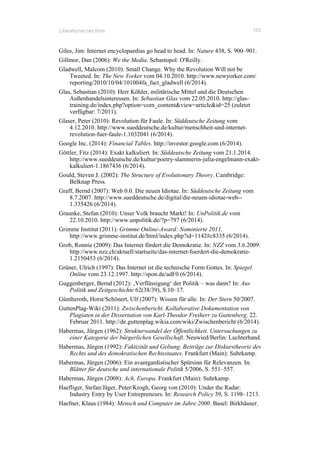 Literaturverzeichnis 123
Giles, Jim: Internet encyclopaedias go head to head. In: Nature 438, S. 900–901.
Gillmor, Dan (2006): We the Media. Sebastopol: O'Reilly.
Gladwell, Malcom (2010): Small Change. Why the Revolution Will not be
Tweeted. In: The New Yorker vom 04.10.2010. http://www.newyorker.com/
reporting/2010/10/04/101004fa_fact_gladwell (6/2014).
Glas, Sebastian (2010): Herr Köhler, militärische Mittel und die Deutschen
Außenhandelsinteressen. In: Sebastian Glas vom 22.05.2010. http://glas-
training.de/index.php?option=com_content&view=article&id=25 (zuletzt
verfügbar: 7/2011).
Glaser, Peter (2010): Revolution für Faule. In: Süddeutsche Zeitung vom
4.12.2010. http://www.sueddeutsche.de/kultur/menschheit-und-internet-
revolution-fuer-faule-1.1032041 (6/2014).
Google Inc. (2014): Financial Tables. http://investor.google.com (6/2014).
Göttler, Fitz (2014): Exakt kalkuliert. In: Süddeutsche Zeitung vom 21.1.2014.
http://www.sueddeutsche.de/kultur/poetry-slammerin-julia-engelmann-exakt-
kalkuliert-1.1867436 (6/2014).
Gould, Steven J. (2002): The Structure of Evolutionary Theory. Cambridge:
Belknap Press.
Graff, Bernd (2007): Web 0.0. Die neuen Idiotae. In: Süddeutsche Zeitung vom
8.7.2007. http://www.sueddeutsche.de/digital/die-neuen-idiotae-web--
1.335426 (6/2014).
Graunke, Stefan (2010): Unser Volk braucht Markt! In: UnPolitik.de vom
22.10.2010. http://www.unpolitik.de/?p=797 (6/2014).
Grimme Institut (2011): Grimme Online-Award: Nominierte 2011.
http://www.grimme-institut.de/html/index.php?id=1142#c8335 (6/2014).
Grob, Ronnie (2009): Das Internet fördert die Demokratie. In: NZZ vom 3.6.2009.
http://www.nzz.ch/aktuell/startseite/das-internet-foerdert-die-demokratie-
1.2150453 (6/2014).
Grüner, Ulrich (1997): Das Internet ist die technische Form Gottes. In: Spiegel
Online vom 23.12.1997. http://spon.de/adF0 (6/2014).
Guggenberger, Bernd (2012): ‚Verflüssigung‘ der Politik – was dann? In: Aus
Politik und Zeitgeschichte 62(38/39), S.10–17.
Güntheroth, Horst/Schönert, Ulf (2007): Wissen für alle. In: Der Stern 50/2007.
GuttenPlag-Wiki (2011): Zwischenbericht. Kollaborative Dokumentation von
Plagiaten in der Dissertation von Karl-Theodor Freiherr zu Guttenberg. 22.
Februar 2011. http://de.guttenplag.wikia.com/wiki/Zwischenbericht (6/2014).
Habermas, Jürgen (1962): Strukturwandel der Öffentlichkeit. Untersuchungen zu
einer Kategorie der bürgerlichen Gesellschaft. Neuwied/Berlin: Luchterhand.
Habermas, Jürgen (1992): Faktizität und Geltung. Beiträge zur Diskurstheorie des
Rechts und des demokratischen Rechtsstaates. Frankfurt (Main): Suhrkamp.
Habermas, Jürgen (2006): Ein avantgardistischer Spürsinn für Relevanzen. In:
Blätter für deutsche und internationale Politik 5/2006, S. 551–557.
Habermas, Jürgen (2008): Ach, Europa. Frankfurt (Main): Suhrkamp.
Haefliger, Stefan/Jäger, Peter/Krogh, Georg von (2010): Under the Radar:
Industry Entry by User Entrepreneurs. In: Research Policy 39, S. 1198–1213.
Haefner, Klaus (1984): Mensch und Computer im Jahre 2000. Basel: Birkhäuser.
 