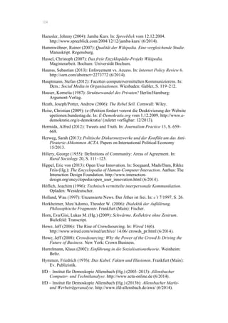 124
Haeusler, Johnny (2004): Jamba Kurs. In: Spreeblick vom 12.12.2004.
http://www.spreeblick.com/2004/12/12/jamba-kurs/ (6/2014).
Hammwöhner, Rainer (2007): Qualität der Wikipedia. Eine vergleichende Studie.
Manuskript. Regensburg.
Hassel, Christoph (2007): Das freie Enzyklopädie-Projekt Wikipedia.
Magisterarbeit. Bochum: Universität Bochum.
Haunss, Sebastian (2013): Enforcement vs. Access. In: Internet Policy Review 6.
http://ssrn.com/abstract=2273772 (6/2014).
Hauptmann, Stefan (2012): Facetten computervermittelten Kommunizierens. In:
Ders.: Social Media in Organisationen. Wiesbaden: Gabler, S. 119–212.
Hauser, Kornelia (1987): Strukturwandel des Privaten? Berlin/Hamburg:
Argument-Verlag.
Heath, Joseph/Potter, Andrew (2006): The Rebel Sell. Cornwall: Wiley.
Heise, Christian (2009): (e-)Petition fordert vorerst die Deaktivierung der Website
epetionen.bundestag.de. In: E-Demokratie.org vom 1.12.2009. http://www.e-
demokratie.org/e-demokratie/ (zuletzt verfügbar: 12/2013).
Hermida, Alfred (2012): Tweets and Truth. In: Journalism Practice 13, S. 659–
668.
Herweg, Sarah (2013): Politische Diskursnetzwerke und der Konflikt um das Anti-
Piraterie-Abkommen ACTA. Papers on International Political Economy
15/2013.
Hillery, George (1955): Definitions of Community: Areas of Agreement. In:
Rural Sociology 20, S. 111–123.
Hippel, Eric von (2013): Open User Innovation. In: Soegaard, Mads/Dam, Rikke
Friis (Hg.): The Encyclopedia of Human-Computer Interaction. Aarhus: The
Interaction Design Foundation. http://www.interaction-
design.org/encyclopedia/open_user_innovation.html (6/2014).
Höflich, Joachim (1996): Technisch vermittelte interpersonale Kommunikation.
Opladen: Westdeutscher.
Holland, Wau (1997): Unzensierte News. Der Äther ist frei. In: c’t 7/1997, S. 26.
Horkheimer, Max/Adorno, Theodor W. (2006): Dialektik der Aufklärung.
Philosophische Fragmente. Frankfurt (Main): Fischer.
Horn, Eva/Gisi, Lukas M. (Hg.) (2009): Schwärme. Kollektive ohne Zentrum.
Bielefeld: Transcript.
Howe, Jeff (2006): The Rise of Crowdsourcing. In: Wired 14(6).
http://www.wired.com/wired/archive/ 14.06/ crowds_pr.html (6/2014).
Howe, Jeff (2008): Crowdsourcing: Why the Power of the Crowd Is Driving the
Future of Business. New York: Crown Business.
Hurrelmann, Klaus (2002): Einführung in die Sozialisationstheorie. Weinheim:
Beltz.
Hymmen, Friedrich (1976): Das Kabel. Fakten und Illusionen. Frankfurt (Main):
Ev. Publizistik.
IfD – Institut für Demoskopie Allensbach (Hg.) (2003–2013): Allensbacher
Computer- und Technikanalyse. http://www.acta-online.de (6/2014).
IfD – Institut für Demoskopie Allensbach (Hg.) (2013b): Allensbacher Markt-
und Werbeträgeranalyse. http://www.ifd-allensbach.de/awa/ (6/2014).
 