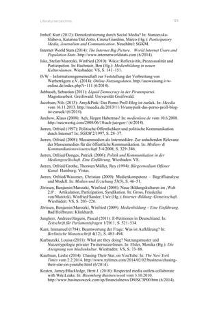Literaturverzeichnis 125
Imhof, Kurt (2012): Demokratisierung durch Social Media? In: Stanoevska-
Slabeva, Katarina/Dal Zotto, Cinzia/Giardina, Marco (Hg.): Participatory
Media, Journalism and Communication. Neuchâtel: SGKM.
Internet World Stats (2014): The Internet Big Picture. World Internet Users and
Population Stats. http://www.internetworldstats.com (6/2014).
Iske, Stefan/Marotzki, Winfried (2010): Wikis: Reflexivität, Prozessualität und
Partizipation. In: Bachmair, Ben (Hg.): Medienbildung in neuen
Kulturräumen. Wiesbaden: VS, S. 141–151.
IVW – Informationsgemeinschaft zur Feststellung der Verbreitung von
Werbeträgern e.V. (2014): Online-Nutzungsdaten. http://ausweisung.ivw-
online.de/index.php?i=111 (6/2014).
Jabbusch, Sebastian (2011): Liquid Democracy in der Piratenpartei.
Magisterarbeit. Greifswald: Universität Greifswald.
Jacobsen, Nils (2013): Amy&Pink: Das Porno-Proll-Blog ist zurück. In: Meedia
vom 16.11.2013. http://meedia.de/2013/11/16/amypink-das-porno-proll-blog-
ist-zuruck/ (6/2014).
Jarchow, Klaus (2008): Ach, Jürgen Habermas! In: medienlese.de vom 10.6.2008.
http://netzwertig.com/2008/06/10/ach-juergen-/ (6/2014).
Jarren, Otfried (1997): Politische Öffentlichkeit und politische Kommunikation
durch Internet? In: SGKM 2/1997, S. 28–37.
Jarren, Otfried (2008): Massenmedien als Intermediäre. Zur anhaltenden Relevanz
der Massenmedien für die öffentliche Kommunikation. In: Medien- &
Kommunikationswissenschaft 3-4/2008, S. 329–346.
Jarren, Otfried/Donges, Patrick (2006): Politik und Kommunikation in der
Mediengesellschaft. Eine Einführung. Wiesbaden: VS.
Jarren, Otfried/Grothe, Thorsten/Müller, Roy (1994): Bürgermedium Offener
Kanal. Hamburg: Vistas.
Jarren, Otfried/Wassmer, Christian (2009): Medienkompetenz – Begriffsanalyse
und Modell. In: Medien und Erziehung 53(3), S. 46–51.
Jörissen, Benjamin/Marotzki, Winfried (2008): Neue Bildungskulturen im ‚Web
2.0‘: Artikulation, Partizipation, Syndikation. In: Gross, Friederike
von/Marotzki, Winfried/Sander, Uwe (Hg.): Internet–Bildung–Gemeinschaft.
Wiesbaden: VS, S. 203–226.
Jörissen, Benjamin/Marotzki, Winfried (2009): Medienbildung – Eine Einführung.
Bad Heilbrunn: Klinkhardt.
Jungherr, Andreas/Jürgens, Pascal (2011): E-Petitionen in Deutschland. In:
Zeitschrift für Parlamentsfragen 1/2011, S. 521–534.
Kant, Immanuel (1784): Beantwortung der Frage: Was ist Aufklärung? In:
Berlinische Monatsschrift 4(12), S. 481–494.
Karbautzki, Louisa (2011): What are they doing? Nutzungsmuster und
Nutzertypologie privater TwitternutzerInnen. In: Elsler, Monika (Hg.): Die
Aneignung von Medienkultur. Wiesbaden: VS, S. 73–88.
Kaufman, Leslie (2014): Chasing Their Star, on YouTube. In: The New York
Times vom 2.2.2014. http://www.nytimes.com/2014/02/02/business/chasing-
their-star-on-youtube.html (6/2014).
Keaten, Jamey/Blackledge, Brett J. (2010): Respected media outlets collaborate
with WikiLeaks. In: Bloomberg Businessweek vom 3.10.2010.
http://www.businessweek.com/ap/financialnews/D9JSC3P00.htm (6/2014).
 