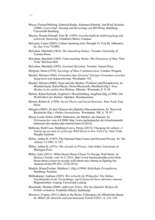 128
Mayer, Florian/Mehling, Gabriele/Raabe, Johannes/Schmidt, Jan/Wied, Kristina
(2008): Leserschaft, Nutzung und Bewertung von BILDblog. Bamberg:
Universität Bamberg.
Mayntz, Renate/Scharpf, Fritz W. (1995): Gesellschaftliche Selbstregelung und
politische Steuerung. Frankfurt (Main): Campus.
McLaren, Carrie (2005): Culture Jamming (tm): Brought To You By Adbusters.
In: Stay Free! 9/2005.
McLuhan, Marshall (1962): The Gutenberg Galaxy. Toronto: University of
Toronto Press.
McLuhan, Marshall (1964): Understanding Media: The Extensions of Man. New
York: McGraw-Hill.
McLuhan, Marshall (1995): Essential McLuhan. Toronto: Anansi Press.
McQuail, Denis (1976): Sociology of Mass Communication. London: Penguin.
Meckel, Miriam (1994): Fernsehen ohne Grenzen? Europas Fernsehen zwischen
Integration und Segmentierung. Wiesbaden: VS.
Meckel, Miriam (2000): Neue und alte Medien. Probleme und Perspektiven. In:
Meendermann, Karin/Meyer, Heinz/Muszyuski, Bernhard (Hg.): Neue
Medien in der politischen Bildung. Münster: Waxmann, S. 9–24.
Merten, Klaus/Schmidt, Siegfried J./Weischenberg, Siegfried (Hg.) (1994): Die
Wirklichkeit der Medien. Opladen: Westdeutscher.
Merton, Robert K. (1958): Social Theory and Social Structure. New York: Free
Press.
Metzges (2005): Zu den Chancen des digitalen Massenprotestes. In: Netzwerk
Recherche (Hg.): Online-Journalismus. Wiesbaden: NR, S. 74–87.
Meyer-Lucht, Robin (2008): Habermas, die Medien, das Internet. In:
Perlentaucher vom 4.8.2008. http://www.perlentaucher.de/virtualienmarkt/
habermas-die-medien-das-internet.html (6/2014).
Milkman, Ruth/Luce, Stephanie/Lewis, Penny (2013): Changing the subject. A
bottom-up account on of Occupy Wall Street in New York City. New York:
Murphy Institute.
Miller, Arthur R. (1967): The National Data Center and Personal Privacy. In: The
Atlantic 11/1967, S. 557.
Miller, Arthur R. (1971): The Assault on Privacy. Ann Arbor: University of
Michigan Press.
Miller, Zeke (2011): White House Draws Closer To Occupy Wall Street. In:
Business Insider vom 16.11.2011. http://www.businessinsider.com/white-
house-draws-closer-to-occupy-wall-street-says-obama-is-fighting-for-
interests-of-the-99-2011-10 (6/2014).
Modick, Klaus/Fischer, Matthias J. (Hg.) (1984): Kabelhafte Perspektiven.
Hamburg: Nautilus.
Möllenkamp, Andreas (2007): Wer schreibt die Wikipedia? Die Online-
Enzyklopädie in der Vorstellungs- und Lebenswelt ihrer aktivsten Autoren.
Magisterarbeit. Leipzig: Universität Leipzig.
Moorstedt, Thomas (2008): Jeffersons Erben: Wie die digitalen Medien die
Politik verändern. Frankfurt (Main): Suhrkamp.
Morozov, Evgeny (2011): Back to the Roots: Cyberspace als öffentlicher Raum.
In: Blätter für deutsche und internationale Politik 9/2011, S. 114–120.
 