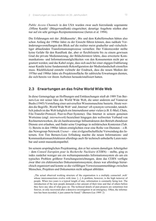 2 Erwartungen an neue Medien im 20. Jahrhundert 13
Public Access Channels in den USA wurden zwar auch hierzulande sogenannte
‚Offene Kanäle‘ (Bürgerrundfunk) eingerichtet; derartige Angebote stießen aber
nur auf ein sehr geringes Rezipienteninteresse (Jarren et al. 1994).
Die Erfahrungen mit der ‚Bildkassette‘, Btx und dem Kabelfernsehen hätten also
schon Anfang der 1990er Jahre zu der Einsicht führen können, dass radikale Ver-
änderungsvorstellungen den Blick auf die realiter meist gradueller und vielschich-
tiger ablaufenden Transformationsprozesse verstellen: Der Videorecorder stellte
keine Gefahr für den Rundfunk dar, aber er flexibilisierte bis zu einem gewissen
Grad die private Mediennutzung; der Bildschirmtext lehrte, dass erweiterte Kom-
munikations- und Informationsmöglichkeiten von den Konsumenten nicht per se
goutiert werden; und das Kabel zeigte, dass sich auch bei einer zügigen Etablierung
neuer Kanäle keine fundamentale Rekonfiguration der Medienlandschaft einstellen
muss. Rückblickend entsteht vielmehr der Eindruck, dass die neuen Medien der
1970er und 1980er Jahre als Projektionsfläche für zahlreiche Erwartungen dienten,
die sich bereits vor ihrem Auftreten herauskristallisiert hatten.
2.3 Erwartungen an das frühe World Wide Web
In diese Gemengelage an Hoffnungen und Enttäuschungen stieß ab 1989 Tim Ber-
ners-Lee mit seiner Idee des World Wide Web, die unter anderem auf Vannevar
Bushs (1945) Vorstellung einer universellen Wissensmaschine basierte. Heute wer-
den die Begriffe ‚World Wide Web‘ und ‚Internet‘ oft synonym verwendet, tatsäch-
lich jedoch ist das Web lediglich ein Internetdienst unter vielen (z.B. E-Mail, Chats,
File-Transfer-Protocol, Peer-to-Peer-Systeme). Das Internet in seinem genuinen
Wortsinne (engl. internetwork) bezeichnet hingegen den weltweiten Verbund von
Rechnernetzwerken, die als hardwareseitige Infrastrukturen den Betrieb ebendieser
Dienste erst erlauben, und findet seine Ursprünge in militärischen Kontexten (Tab.
1). Bereits in den 1980er Jahren ermöglichten zwar eine Reihe von Diensten – z.B.
das Newsgroup-Netzwerk Usenet – eine zivilgesellschaftliche Verwendung des In-
ternets. Erst Tim Berners-Lees Erfindung machte die neuen Informations- und
Kommunikationsarchitekturen allerdings auch für technisch unbedarfte Laien nutz-
bar und somit massenkompatibel.
Im seinem ursprünglichen Projektantrag, den er bei seinem damaligen Arbeitgeber
– dem Conseil Européen pour la Recherche Nucléaire (CERN) – stellte, ging es
indes zunächst weniger um ein weltumspannendes Informationssystem als um ein
typisches Problem größerer Forschungseinrichtungen, denn das CERN verfügte
zwar über ein elektronisches Dokumentationssystem; dieses war allerdings hierar-
chisch organisiert und konnte so die vielfältigen Verweiszusammenhänge zwischen
Menschen, Projekten und Dokumenten nicht adäquat abbilden:
„The actual observed working structure of the organisation is a multiply connected ‚web‘
whose interconnections evolve with time. [...] A problem, however, is the high turnover of
people. When two years is a typical length of stay, information is constantly being lost. The
introduction of the new people demands a fair amount of their time and that of others before
they have any idea of what goes on. The technical details of past projects are sometimes lost
forever, or only recovered after a detective investigation in an emergency. Often, the informa-
tion has been recorded, it just cannot be found.“ (Berners-Lee 1989: 2)
 