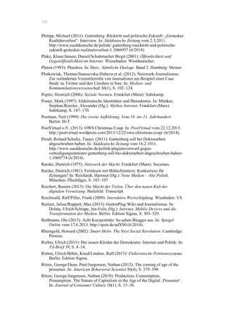 130
Philipp, Michael (2011): Guttenberg: Rücktritt und politische Zukunft: „Grotesker
Realitätsverlust“. Interview. In: Süddeutsche Zeitung vom 2.3.2011.
http://www.sueddeutsche.de/politik/ guttenberg-ruecktritt-und-politische-
zukunft-grotesker-realitaetsverlust-1.1066957 (6/2014).
Plake, Klaus/Jansen, Daniel/Schuhmacher Birgit (2001): Öffentlichkeit und
Gegenöffentlichkeit im Internet. Wiesebaden: Westdeutscher.
Platon (1993): Phaidros. In: Ders.: Sämtliche Dialoge. Band 2. Hamburg: Meiner.
Plotkowiak, Thomas/Stanoevska-Slabeva et al. (2012): Netzwerk-Journalismus.
Zur veränderten Vermittlerrolle von Journalisten am Beispiel einer Case
Study zu Twitter und den Unruhen in Iran. In: Medien- und
Kommunikationswissenschaft 36(1), S. 102–124.
Popitz, Heinrich (2006): Soziale Normen. Frankfurt (Main): Suhrkamp.
Poster, Mark (1997): Elektronische Identitäten und Demokratie. In: Münker,
Stephan/Roesler, Alexander (Hg.): Mythos Internet. Frankfurt (Main):
Suhrkamp, S. 147–170.
Postman, Neil (1999): Die zweite Aufklärung. Vom 18. ins 21. Jahrhundert.
Berlin: BvT.
PostVirtual o.V. (2013): OWS Christmas Coup. In: PostVirtual vom 22.12.2013.
http://postvirtual.wordpress.com/2013/12/22/ows-christmas-coup/ (6/2014).
Preuß, Roland/Schultz, Tanjev (2011): Guttenberg soll bei Doktorarbeit
abgeschrieben haben. In: Süddeutsche Zeitung vom 16.2.1011.
http://www.sueddeutsche.de/politik/plagiatsvorwurf-gegen-
verteidigungsminister-guttenberg-soll-bei-doktorarbeit-abgeschrieben-haben-
1.1060774 (6/2014).
Ratzke, Dietrich (1975): Netzwerk der Macht. Frankfurt (Main): Societats.
Ratzke, Dietrich (1981): Fernlesen mit Bildschirmtext: Konkurrenz für
Zeitungen? In: Reichardt, Hartmut (Hg.): Neue Medien – Alte Politik.
München: Ölschläger, S. 103–107.
Reichert, Ramón (2013): Die Macht der Vielen. Über den neuen Kult der
digitalen Vernetzung. Bielefeld: Transcript.
Reichwald, Ralf/Piller, Frank (2009): Interaktive Wertschöpfung. Wiesbaden: VS.
Reimer, Julius/Ruppert, Max (2013): GuttenPlag-Wiki und Journalismus. In:
Dolata, Ulrich/Schrape, Jan-Felix (Hg.): Internet, Mobile Devices und die
Transformation der Medien. Berlin: Edition Sigma, S. 303–329.
Reißmann, Ole (2013): Acht Kurzporträts: So sehen Blogger aus. In: Spiegel
Online vom 17.6.2013. http://spon.de/adXS0 (6/2014).
Rheingold, Howard (2002): Smart Mobs. The Next Social Revolution. Cambridge:
Perseus.
Riehm, Ulrich (2011): Die neuen Kleider der Demokratie. Internet und Politik. In:
TA-Brief 39, S. 8–14.
Riehm, Ulrich/Böhle, Knud/Lindner, Ralf (2013): Elektronische Petitionssysteme.
Berlin: Edition Sigma.
Ritzer, George/Dean, Paul/Jurgenson, Nathan (2012): The coming of age of the
prosumer. In: American Behavioral Scientist 56(4), S. 379–398.
Ritzer, George/Jurgenson, Nathan (2010): Production, Consumption,
Prosumption. The Nature of Capitalism in the Age of the Digital ‚Prosumer‘.
In: Journal of Consumer Culture 10(1), S. 13–36.
 