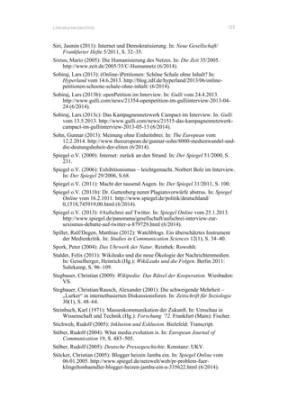 Literaturverzeichnis 133
Siri, Jasmin (2011): Internet und Demokratisierung. In: Neue Gesellschaft/
Frankfurter Hefte 5/2011, S. 32–35.
Sixtus, Mario (2005): Die Humanisierung des Netzes. In: Die Zeit 35/2005.
http://www.zeit.de/2005/35/C-Humannetz (6/2014).
Sobiraj, Lars (2013): (Online-)Petitionen: Schöne Schale ohne Inhalt? In:
Hyperland vom 14.6.2013. http://blog.zdf.de/hyperland/2013/06/online-
petitionen-schoene-schale-ohne-inhalt/ (6/2014).
Sobiraj, Lars (2013b): openPetition im Interview. In: Gulli vom 24.4.2013.
http://www.gulli.com/news/21354-openpetition-im-gulliinterview-2013-04-
24 (6/2014).
Sobiraj, Lars (2013c): Das Kampagnennetzwerk Campact im Interview. In: Gulli
vom 13.5.2013. http://www.gulli.com/news/21515-das-kampagnennetzwerk-
campact-im-gulliinterview-2013-05-13 (6/2014).
Sohn, Gunnar (2013): Meinung ohne Einheitsbrei. In: The European vom
12.2.2014. http://www.theeuropean.de/gunnar-sohn/8000-medienwandel-und-
die-deutungshoheit-der-eliten (6/2014).
Spiegel o.V. (2000): Internet: zurück an den Strand. In: Der Spiegel 51/2000, S.
231.
Spiegel o.V. (2006): Exhibitionismus – leichtgemacht. Norbert Bolz im Interview.
In: Der Spiegel 29/2006, S.68.
Spiegel o.V. (2011): Macht der tausend Augen. In: Der Spiegel 31/2011, S. 100.
Spiegel o.V. (2011b): Dr. Guttenberg nennt Plagiatsvorwürfe abstrus. In: Spiegel
Online vom 16.2.1011. http://www.spiegel.de/politik/deutschland/
0,1518,745919,00.html (6/2014).
Spiegel o.V. (2013): #Aufschrei auf Twitter. In: Spiegel Online vom 25.1.2013.
http://www.spiegel.de/panorama/gesellschaft/aufschrei-interview-zur-
sexismus-debatte-auf-twitter-a-879729.html (6/2014).
Spiller, Ralf/Degen, Matthias (2012): Watchblogs. Ein überschätztes Instrument
der Medienkritik. In: Studies in Communication Sciences 12(1), S. 34–40.
Spork, Peter (2004): Das Uhrwerk der Natur. Reinbek: Rowohlt.
Stalder, Felix (2011): Wikileaks und die neue Ökologie der Nachrichtenmedien.
In: Geiselberger, Heinrich (Hg.): WikiLeaks und die Folgen. Berlin 2011:
Suhrkamp, S. 96–109.
Stegbauer, Christian (2009): Wikipedia: Das Rätsel der Kooperation. Wiesbaden:
VS.
Stegbauer, Christian/Rausch, Alexander (2001): Die schweigende Mehrheit –
„Lurker“ in internetbasierten Diskussionsforen. In: Zeitschrift für Soziologie
30(1), S. 48–64.
Steinbuch, Karl (1971): Massenkommunikation der Zukunft. In: Umschau in
Wissenschaft und Technik (Hg.): Forschung ’72. Frankfurt (Main): Fischer.
Stichweh, Rudolf (2005): Inklusion und Exklusion. Bielefeld: Transcript.
Stöber, Rudolf (2004): What media evolution is. In: European Journal of
Communication 19, S. 483–505.
Stöber, Rudolf (2005): Deutsche Pressegeschichte. Konstanz: UKV.
Stöcker, Christian (2005): Blogger heizen Jamba ein. In: Spiegel Online vom
06.01.2005. http://www.spiegel.de/netzwelt/web/pr-problem-fuer-
klingeltonhaendler-blogger-heizen-jamba-ein-a-335622.html (6/2014).
 