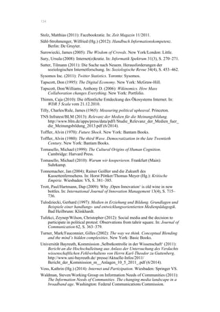 134
Stolz, Matthias (2011): Facebookratie. In: Zeit Magazin 11/2011.
Sühl-Strohmenger, Wilfried (Hg.) (2012): Handbuch Informationskompetenz.
Berlin: De Gruyter.
Surowiecki, James (2005): The Wisdom of Crowds. New York/London: Little.
Sury, Ursula (2008): Internet(o)kratie. In: Informatik Spektrum 31(3), S. 270–271.
Sutter, Tilmann (2011): Die Suche nach Neuem. Herausforderungen der
soziologischen Internetforschung. In: Soziologische Revue 34(4), S. 453–462.
Sysomos Inc. (2011): Twitter Statistics. Toronto: Sysomos.
Tapscott, Don (1995): The Digital Economy. New York: McGraw-Hill.
Tapscott, Don/Williams, Anthony D. (2006): Wikinomics. How Mass
Collaboration changes Everything. New York: Portfolio.
Thimm, Caja (2010): Die öffentliche Entdeckung des Ökosystems Internet. In:
WDR 5 Scala vom 21.12.2010.
Tilly, Charles/Rule, James (1965): Measuring political upheaval. Princeton.
TNS Infratest/BLM (2013): Relevanz der Medien für die Meinungsbildung.
http://www.blm.de/apps/press/data/pdf1/Studie_Relevanz_der_Medien_fuer_
die_Meinungsbildung_2013.pdf (6/2014).
Toffler, Alvin (1970): Future Shock. New York: Bantam Books.
Toffler, Alvin (1980): The third Wave. Democratization in the late Twentieth
Century. New York: Bantam Books.
Tomasello, Michael (1999): The Cultural Origins of Human Cognition.
Cambridge: Harvard Press.
Tomasello, Michael (2010): Warum wir kooperieren. Frankfurt (Main):
Suhrkamp.
Tonnemacher, Jan (2004); Rainer Geißler und die Zukunft des
Kassettenfernsehens. In: Horst Pöttker/Thomas Meyer (Hg.): Kritische
Empirie. Wiesbaden: VS, S. 381–385.
Trott, Paul/Hartmann, Dap (2009): Why ‚Open Innovation‘ is old wine in new
bottles. In: International Journal of Innovation Management 13(4), S. 715–
736.
Tulodziecki, Gerhard (1997): Medien in Erziehung und Bildung. Grundlagen und
Beispiele einer handlungs- und entwicklungsorientierten Medienpädagogik.
Bad Heilbrunn: Klinkhardt.
Tufekci, Zeynep/Wilson, Christopher (2012): Social media and the decision to
participate in political protest: Observations from tahrir square. In: Journal of
Communication 62, S. 363–379.
Turner, Mark/Fauconnier, Gilles (2002): The way we think. Conceptual Blending
and the mind’s hidden complexities. New York: Basic Books.
Universität Bayreuth, Kommission ‚Selbstkontrolle in der Wissenschaft‘ (2011):
Bericht an die Hochschulleitung aus Anlass der Untersuchung des Verdachts
wissenschaftlichen Fehlverhaltens von Herrn Karl-Theodor zu Guttenberg.
http://www.uni-bayreuth.de/ presse/Aktuelle-Infos/2011/
Bericht_der_Kommission_m__Anlagen_10_5_2011_.pdf (6/2014).
Voss, Kathrin (Hg.) (2014): Internet und Partizipation. Wiesbaden: Springer VS.
Waldman, Steven/Working Group on Information Needs of Communities (2011):
The Information Needs of Communities. The changing media landscape in a
broadband age. Washington: Federal Communications Commission.
 
