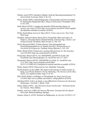Literaturverzeichnis 135
Wehner, Josef (1997): Interaktive Medien: Ende der Massenkommunikation? In:
Zeitschrift für Soziologie 26(2), S. 96–114.
Weick, Stefan (2004): Lebensbedingungen, Lebensqualität und Zeitverwendung.
In: Statistisches Bundesamt (Hg.): Alltag in Deutschland. Wiesbaden: SFG,
S. 412–430.
Weiß, Marcel (2010): 5 Aspekte der aktuellen WikiLeaks-Revolution. In:
neunetz.com vom 8.12.2010. http://www.neunetz.com/2010/12/08/5-aspekte-
der-aktuellen-wikileaks-revolution/ (6/2014).
Weller, Katrin/Bruns Axel et al. (Hg.) (2013): Twitter and society. New York:
Peter Lang.
Wendelin, Manuel/Löblich, Maria (2012): Netzpolitik offline und online. In:
Filipovic, Alexander/Jäckel, Michael/Schicha, Christian (Hg.): Medien- und
Zivilgesellschaft. Weinheim: Beltz Juventa, S. 106–118.
Werle, Raymund (2002): 20 Jahre Internet. Entwicklungspfad und
Entwicklungsperspektiven. In: Handel, Kai (Hg.): Kommunikation in
Geschichte und Gegenwart. Freiberg: Georg-Agricola, S. 143–159.
White, Micah (2010): Clicktivism is ruining leftist activism. In: The Guardian
vom 10.8.2010. http://gu.com/p/2jxq3/tw (6/2014).
Winatschek, Marcel (2013): Aus AMY&PINK wird NEUE ELITE. Die
Geschichte eines Herzensprojekts. In: Amy&Pink vom 31.7.2013.
Winatschek, Marcel (2013b): AMY&PINK ist zurück. In: Amy&Pink vom
13.11.2013. http://www.amypink.com/de/leben/
20131113135405/41212/amypink-ist-zurueck-und-alle-so-yeaahh/ (6/2014).
Winter, Rainer (2010): Widerstand im Netz. Bielefeld: Transcript.
Wurff, Richard van der (2008): The impact of the Internet on media content. In:
Küng, Lucy/Picard, Robert G./Towse, Ruth (Hg.): The Internet and the Mass
Media. Los Angeles/London: Sage, S. 65–85.
ZDF (2010): Köhler von Blogger zu Fall gebracht. In: Heute Journal vom
2.6.2010. http://www.youtube.com/watch?v=aXSgvqRePoA (6/2014).
Zebralog (2010): Follow-up-Studie zu den Öffentlichen Petitionen des Deutschen
Bundestages. Teilstudie 2. Berlin: TAB.
Zelger, Sabine (1997): „Das Pferd frisst keinen Gurkensalat“. Kulturgeschichte
des Telefons. Wien: Böhlau.
Zerdick, Axel et al. (1999): Die Internet-Ökonomie. Strategien für die digitale
Wirtschaft. Berlin/Heidelberg: Springer.
Zimmer, Dieter E. (1970): Wettlauf zur Bildkassette. In: Die Zeit 19/1970, S. 23.
 