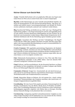136
Kleiner Glossar zum Social Web
Avatar: Virtueller Stellvertreter (z.B. ein graphisches Bild oder eine Figur) einer
realen Person im Web, etwa in einem Forum oder in einem Computerspiel.
Big Data: Große Datenmengen aus einer Vielzahl unterschiedlicher Quellen, die
durch die Kommunikation im Web (Social-Networking-Dienste, App Stores etc.)
anfallen und mithilfe neuerer Auswertungstechnologien zum Beispiel für Werbe-
zwecke synthetisiert, durchsucht, analysiert und visualisiert werden können.
Blog: Kurzform für Weblog, ein Kofferwort aus ‚Web‘ und ‚Log‘. Überbegriff für
tagebuchartig geführte, in der Regel chronologisch sortierte und regelmäßig durch
ein oder mehrere Personen aktualisierte Inhaltsangebote auf einer Website, die oft
durch die Leser kommentiert werden können. Blogs können beispielsweise als öf-
fentlicher Zettelkasten oder für die Darstellung eigener Gedanken genutzt werden.
Blogosphäre: Gesamtheit aller Weblogs und ihrer Verknüpfungen. Der Begriff
wurde Ende der 1990er Jahre zunächst scherzhaft verwendet, fand aber einige Jahre
später in der massenmedialen Berichterstattung wie auch in wissenschaftlichen Un-
tersuchungen verbreitete Anwendung.
Creative Commons: 2001 gegründete gemeinnützige Organisation, die Standard-
Lizenzverträge erarbeitet, mit denen ein Autor der Öffentlichkeit unterschiedliche
Nutzungsrechte an seinen urheberechtlich geschützten Werken einräumen kann. Ei-
nige Lizenzen schränken die Nutzung ein, andere wiederum sorgen dafür, dass auf
einen Schutz so weit wie möglich verzichtet wird.
Chat: Elektronische Kommunikation in Echtzeit in Text, Wort oder Bild. Erste
Chat-Möglichkeiten entstanden in den 1980er Jahren. Auch der deutsche Bild-
schirmtext ermöglichte Vorformen des Chattens.
Cloud: Software- und Serverarchitekturen, die das dezentrale Speichern von Daten
und Inhalten im Netz ermöglichen, die hernach von jedem Computer oder Mobile
Device mit Onlinezugriff abgerufen werden können.
Community of Interest: Gruppe bzw. Gemeinschaft, die sich durch bewusst ge-
teilte und auf ein spezifisches Interesse zugeschnittene Zielsetzungen, Grundsätze,
Wirklichkeitssichten oder Produktionskontexte auszeichnet.
Crowd: Abgrenzbare Menge an Onlinern, die sich spontan bzw. situativ entlang
benennbarer Themenstellungen oder Ereignisse ausrichten, aber (noch) keine ver-
festigten Gruppenstrukturen ausgebildet haben.
Crowdfunding: Mit dem Social Web populär gewordene Finanzierungsform für
Projekte verschiedenster Art (z.B. Bücher, Musik, Kunst, IT-Produkte, Geschäftsi-
deen). Über Crowdfunding-Plattformen wird im Verbund mit viralen Aufmerksam-
keitskampagnen angestrebt, möglichst viele Onliner dazu zu bewegen, freiwillig
(kleine) finanzielle Beträge in die präsentierte Idee zu investieren.
Crowdsourcing: Auslagerung eigentlich unternehmensinterner Aufgaben an eine
offene Gruppe freiwilliger und oft unbekannter User, die meistens für ihre Arbeiten
und Lösungsvorschläge nur unzureichend entlohnt werden.
 