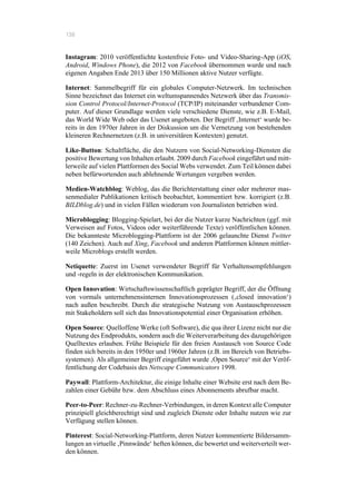 138
Instagram: 2010 veröffentlichte kostenfreie Foto- und Video-Sharing-App (iOS,
Android, Windows Phone), die 2012 von Facebook übernommen wurde und nach
eigenen Angaben Ende 2013 über 150 Millionen aktive Nutzer verfügte.
Internet: Sammelbegriff für ein globales Computer-Netzwerk. Im technischen
Sinne bezeichnet das Internet ein weltumspannendes Netzwerk über das Transmis-
sion Control Protocol/Internet-Protocol (TCP/IP) miteinander verbundener Com-
puter. Auf dieser Grundlage werden viele verschiedene Dienste, wie z.B. E-Mail,
das World Wide Web oder das Usenet angeboten. Der Begriff ‚Internet‘ wurde be-
reits in den 1970er Jahren in der Diskussion um die Vernetzung von bestehenden
kleineren Rechnernetzen (z.B. in universitären Kontexten) genutzt.
Like-Button: Schaltfläche, die den Nutzern von Social-Networking-Diensten die
positive Bewertung von Inhalten erlaubt. 2009 durch Facebook eingeführt und mitt-
lerweile auf vielen Plattformen des Social Webs verwendet. Zum Teil können dabei
neben befürwortenden auch ablehnende Wertungen vergeben werden.
Medien-Watchblog: Weblog, das die Berichterstattung einer oder mehrerer mas-
senmedialer Publikationen kritisch beobachtet, kommentiert bzw. korrigiert (z.B.
BILDblog.de) und in vielen Fällen wiederum von Journalisten betrieben wird.
Microblogging: Blogging-Spielart, bei der die Nutzer kurze Nachrichten (ggf. mit
Verweisen auf Fotos, Videos oder weiterführende Texte) veröffentlichen können.
Die bekannteste Microblogging-Plattform ist der 2006 gelaunchte Dienst Twitter
(140 Zeichen). Auch auf Xing, Facebook und anderen Plattformen können mittler-
weile Microblogs erstellt werden.
Netiquette: Zuerst im Usenet verwendeter Begriff für Verhaltensempfehlungen
und -regeln in der elektronischen Kommunikation.
Open Innovation: Wirtschaftswissenschaftlich geprägter Begriff, der die Öffnung
von vormals unternehmensinternen Innovationsprozessen (‚closed innovation‘)
nach außen beschreibt. Durch die strategische Nutzung von Austauschprozessen
mit Stakeholdern soll sich das Innovationspotential einer Organisation erhöhen.
Open Source: Quelloffene Werke (oft Software), die qua ihrer Lizenz nicht nur die
Nutzung des Endprodukts, sondern auch die Weiterverarbeitung des dazugehörigen
Quelltextes erlauben. Frühe Beispiele für den freien Austausch von Source Code
finden sich bereits in den 1950er und 1960er Jahren (z.B. im Bereich von Betriebs-
systemen). Als allgemeiner Begriff eingeführt wurde ‚Open Source‘ mit der Veröf-
fentlichung der Codebasis des Netscape Communicators 1998.
Paywall: Plattform-Architektur, die einige Inhalte einer Website erst nach dem Be-
zahlen einer Gebühr bzw. dem Abschluss eines Abonnements abrufbar macht.
Peer-to-Peer: Rechner-zu-Rechner-Verbindungen, in deren Kontext alle Computer
prinzipiell gleichberechtigt sind und zugleich Dienste oder Inhalte nutzen wie zur
Verfügung stellen können.
Pinterest: Social-Networking-Plattform, deren Nutzer kommentierte Bildersamm-
lungen an virtuelle ‚Pinnwände‘ heften können, die bewertet und weiterverteilt wer-
den können.
 