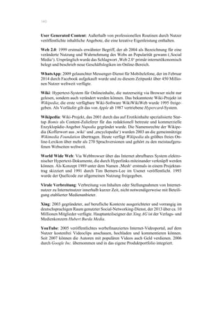 140
User Generated Content: Außerhalb von professionellen Routinen durch Nutzer
veröffentlichte inhaltliche Angebote, die eine kreative Eigenleistung enthalten.
Web 2.0: 1999 erstmals erwähnter Begriff, der ab 2004 als Bezeichnung für eine
veränderte Nutzung und Wahrnehmung des Webs an Popularität gewann (‚Social
Media‘). Ursprünglich wurde das Schlagwort ‚Web 2.0‘ primär internetökonomisch
belegt und beschrieb neue Geschäftslogiken im Online-Bereich.
WhatsApp: 2009 gelaunchter Messenger-Dienst für Mobiltelefone, der im Februar
2014 durch Facebook aufgekauft wurde und zu diesem Zeitpunkt über 450 Millio-
nen Nutzer weltweit verfügte.
Wiki: Hypertext-System für Onlineinhalte, die nutzerseitig via Browser nicht nur
gelesen, sondern auch verändert werden können. Das bekannteste Wiki-Projekt ist
Wikipedia; die erste verfügbare Wiki-Software WikiWikiWeb wurde 1995 freige-
geben. Als Vorläufer gilt das von Apple ab 1987 vertriebene Hypercard-System.
Wikipedia: Wiki-Projekt, das 2001 durch das auf Erotikinhalte spezialisierte Star-
tup Bomis als Content-Zulieferer für das redaktionell betreute und kommerzielle
Enzyklopädie-Angebot Nupedia gegründet wurde. Die Namensrechte der Wikipe-
dia (Kofferwort aus ‚wiki‘ und ‚encyclopedia‘) wurden 2003 an die gemeinnützige
Wikimedia Foundation übertragen. Heute verfügt Wikipedia als größtes freies On-
line-Lexikon über mehr als 270 Sprachversionen und gehört zu den meistaufgeru-
fenen Webseiten weltweit.
World Wide Web: Via Webbrowser über das Internet abrufbares System elektro-
nischer Hypertext-Dokumente, die durch Hyperlinks miteinander verknüpft werden
können. Als Konzept 1989 unter dem Namen ‚Mesh‘ erstmals in einem Projektan-
trag skizziert und 1991 durch Tim Berners-Lee im Usenet veröffentlicht. 1993
wurde der Quellcode zur allgemeinen Nutzung freigegeben.
Virale Verbreitung: Verbreitung von Inhalten oder Stellungnahmen von Internet-
nutzer zu Internetnutzer innerhalb kurzer Zeit, nicht notwendigerweise mit Beteili-
gung etablierter Medienanbieter.
Xing: 2003 gegründeter, auf berufliche Kontexte ausgerichteter und vorrangig im
deutschsprachigen Raum genutzter Social-Networking-Dienst, der 2013 über ca. 10
Millionen Mitglieder verfügte. Hauptanteilseigner der Xing AG ist der Verlags- und
Medienkonzern Hubert Burda Media.
YouTube: 2005 veröffentlichtes werbefinanziertes Internet-Videoportal, auf dem
Nutzer kostenfrei Videoclips anschauen, hochladen und kommentieren können.
Seit 2007 können die Autoren mit populären Videos auch Geld verdienen. 2006
durch Google Inc. übernommen und in das eigene Produktportfolio integriert.
 