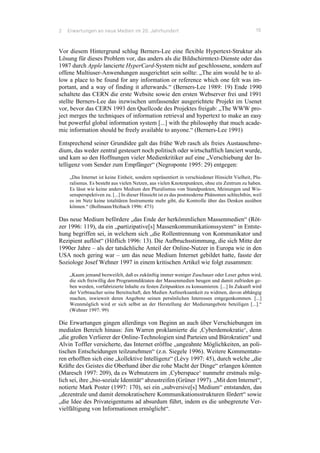 2 Erwartungen an neue Medien im 20. Jahrhundert 15
Vor diesem Hintergrund schlug Berners-Lee eine flexible Hypertext-Struktur als
Lösung für dieses Problem vor, das anders als die Bildschirmtext-Dienste oder das
1987 durch Apple lancierte HyperCard-System nicht auf geschlossene, sondern auf
offene Multiuser-Anwendungen ausgerichtet sein sollte: „The aim would be to al-
low a place to be found for any information or reference which one felt was im-
portant, and a way of finding it afterwards.“ (Berners-Lee 1989: 19) Ende 1990
schaltete das CERN die erste Website sowie den ersten Webserver frei und 1991
stellte Berners-Lee das inzwischen umfassender ausgerichtete Projekt im Usenet
vor, bevor das CERN 1993 den Quellcode des Projektes freigab: „The WWW pro-
ject merges the techniques of information retrieval and hypertext to make an easy
but powerful global information system [...] with the philosophy that much acade-
mic information should be freely available to anyone.“ (Berners-Lee 1991)
Entsprechend seiner Grundidee galt das frühe Web rasch als freies Austauschme-
dium, das weder zentral gesteuert noch politisch oder wirtschaftlich lanciert wurde,
und kam so den Hoffnungen vieler Medienkritiker auf eine „Verschiebung der In-
telligenz vom Sender zum Empfänger“ (Negroponte 1995: 29) entgegen:
„Das Internet ist keine Einheit, sondern repräsentiert in verschiedener Hinsicht Vielheit, Plu-
ralismus. Es besteht aus vielen Netzen, aus vielen Knotenpunkten, ohne ein Zentrum zu haben.
Es lässt wie keine anders Medium den Pluralismus von Standpunkten, Meinungen und Wis-
sensperspektiven zu. [...] In dieser Hinsicht ist es das postmoderne Phänomen schlechthin, weil
es im Netz keine totalitären Instrumente mehr gibt, die Kontrolle über das Denken ausüben
können.“ (Bollmann/Heibach 1996: 473)
Das neue Medium befördere „das Ende der herkömmlichen Massenmedien“ (Röt-
zer 1996: 119), da ein „partizipative[s] Massenkommunikationssystem“ in Entste-
hung begriffen sei, in welchem sich „die Rollentrennung von Kommunikator und
Rezipient auflöst“ (Höflich 1996: 13). Die Aufbruchsstimmung, die sich Mitte der
1990er Jahre – als der tatsächliche Anteil der Online-Nutzer in Europa wie in den
USA noch gering war – um das neue Medium Internet gebildet hatte, fasste der
Soziologe Josef Wehner 1997 in einem kritischen Artikel wie folgt zusammen:
„Kaum jemand bezweifelt, daß es zukünftig immer weniger Zuschauer oder Leser geben wird,
die sich freiwillig den Programmdiktaten der Massenmedien beugen und damit zufrieden ge-
ben werden, vorfabrizierte Inhalte zu festen Zeitpunkten zu konsumieren. [...] In Zukunft wird
der Verbraucher seine Bereitschaft, den Medien Aufmerksamkeit zu widmen, davon abhängig
machen, inwieweit deren Angebote seinen persönlichen Interessen entgegenkommen. [...]
Wennmöglich wird er sich selbst an der Herstellung der Medienangebote beteiligen [...].“
(Wehner 1997: 99)
Die Erwartungen gingen allerdings von Beginn an auch über Verschiebungen im
medialen Bereich hinaus: Jim Warren proklamierte die ‚Cyberdemokratie‘, denn
„die großen Verlierer der Online-Technologien sind Parteien und Bürokratien“ und
Alvin Toffler versicherte, das Internet eröffne „ungeahnte Möglichkeiten, an poli-
tischen Entscheidungen teilzunehmen“ (z.n. Siegele 1996). Weitere Kommentato-
ren erhofften sich eine „kollektive Intelligenz“ (Lévy 1997: 45), durch welche „die
Kräfte des Geistes die Oberhand über die rohe Macht der Dinge“ erlangen könnten
(Maresch 1997: 209), da es Webnutzern im ‚Cyberspace‘ nunmehr erstmals mög-
lich sei, ihre „bio-soziale Identität“ abzustreifen (Grüner 1997). „Mit dem Internet“,
notierte Mark Poster (1997: 170), sei ein „subversive[s] Medium“ entstanden, das
„dezentrale und damit demokratischere Kommunikationsstrukturen fördert“ sowie
„die Idee des Privateigentums ad absurdum führt, indem es die unbegrenzte Ver-
vielfältigung von Informationen ermöglicht“.
 