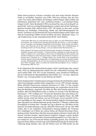 16
Neben diesen positiven Visionen versuchten sich auch einige kritische Stimmen
Gehör zu verschaffen: Stanislaw Lem (1996: 108) etwa monierte, dass das Netz
„seine Tore einem jeden [öffnet], der betrügen, Unheil bringen, Daten stehlen und
Geheimnisse aushorchen will“, und „wertlose[s] Gerede [...] zur höchsten Potenz
bringen [wird]“; Heinz Bonfadelli (1994) wies darauf hin, dass sich der Begriff ‚di-
gital divide‘ nicht nur auf Zugriffsmöglichkeiten, sondern auch auf die Nutzerkom-
petenzen beziehen ließe; Otfried Jarren (1997: 28) merkte an, dass auch „soziale
Momente wie Zeitbudget, Finanzierung, Inhalte und Aktivitätsmanagement der
Nutzer“ im Diskurs um die Potentiale des Netzes berücksichtigt werden sollten, und
Hans M. Enzensberger (2000) verwarf mit Blick auf seinen ‚Baukasten‘ (Kap. 2.1)
„die Prophezeiung von der emanzipatorischen Kraft“ neuer Medien:
„Nicht jedem fällt etwas ein, nicht jeder hat etwas zu sagen, was seine Mitmenschen interes-
sieren könnte. Die viel beschrieene Interaktivität findet hier ihre Grenze. [...] Zwar triumphie-
ren auf Tausenden von Homepages Eigenbrötlerei und Dissidenz. Keine Nische, kein Mikro-
milieu, keine Minorität, die im Netz nicht ihre Heimstatt fänden. Die Veröffentlichung, im
Gutenberg-Zeitalter ein Privileg Weniger, wird zum elektronischen Menschenrecht [...].
Doch zugleich ist das Internet ein Dorado für Kriminelle, Intriganten, Hochstapler, Terroristen,
Triebtäter, Neonazis und Verrückte. [...] Da kein Zentrum vorhanden ist, kann sich jeder ein-
bilden, er befinde sich, wie die Spinne in ihrem Netz, im Mittelpunkt der Welt. Kurzum, das
interaktive Medium ist weder Fluch noch Segen; es bildet schlicht und einfach die Geistesver-
fassung seiner Teilnehmer ab. [...] Medien spielen eine zentrale Rolle in der menschlichen
Existenz und ihre rasante Entwicklung führt zu Veränderungen, die niemand wirklich abschät-
zen kann. Medienpropheten, die sich und uns entweder die Apokalypse oder die Erlösung von
allen Übeln weissagen, sollten wir jedoch der Lächerlichkeit preisgeben, die sie verdienen.“
(Enzensberger 2000: 96–101)
In der allgemeinen Revolutionsrhetorik gingen solche Anmerkungen aber zumeist
unter: Noch zur Jahrtausendwende schrieb etwa der vielbeachtete Soziologe Ma-
nuel Castells (2001: 429, 435) von der Entstehung „eines interaktiven Publikums,
das die Uniformität des Massenpublikums überwindet“ bzw. von einer „Macht der
Ströme“, die „Vorrang [erhält] vor den Strömen der Macht“.
Derart fundamentalen Veränderungserwartungen konnten die tatsächlichen empiri-
schen Entwicklungen zunächst kaum entsprechen, wie die 1997 erstmals durchge-
führte ARD/ZDF-Onlinestudie resümierte (Eimeren et al. 1998: 11): Das „Internet
[wurde] vielfach als bahnbrechende Kulturleistung, nur vergleichbar mit der Erfin-
dung des Buchdrucks, dargestellt. Die Mitte der 90er Jahre brachte jedoch die Er-
kenntnis, daß sich Onlinedienste nicht so schnell wie erwartet in der Bevölkerung
durchsetzen.“ 1997 verfügten erst 7 Prozent der Deutschen über einen Online-An-
schluss und nur 10 Prozent davon beschrieben sich als tägliche Nutzer. Bis 2000
erhöhte sich der Anteil der Onliner zwar auf 29 Prozent, wovon immerhin 34 Pro-
zent regelmäßig ins Netz gingen. Die durchschnittliche tägliche Internetnutzungs-
dauer lag jedoch zur Jahrtausendwende gerade einmal bei 17 Minuten, während das
Fernsehgerät im Schnitt über 3 Stunden am Tag in Betrieb war. Mit Blick auf die
deutsche Gesamtbevölkerung zeigt die ARD/ZDF-Onlinestudie für das Jahr 2000
zudem, dass in der mindestens wöchentlichen Nutzung lediglich das Verfassen
bzw. Empfangen von E-Mails, das ziellose Surfen, der Dateien-Download, Home-
banking und der Nachrichten-Abruf bei massenmedialen Anbietern Anteile über 40
Prozent erreichen konnten. Special-Interest-Angebote hingegen wurden deutlich
seltener angesteuert und interaktive Kommunikationsangebote wie Chats oder Fo-
ren wurden nur von 24 Prozent der Onliner regelmäßig genutzt. Eine Aufschlüsse-
lung nach Sinus-Milieus (soziale Lage und Grundorientierung) für die deutsche Be-
völkerung belegt überdies, dass sich die Onliner noch um 2000 primär aus den
 