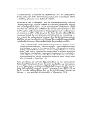 2 Erwartungen an neue Medien im 20. Jahrhundert 17
sozialen Leitmilieus speisten und die Arbeitermilieus sowie das kleinbürgerliche
Milieu, die rund ein Drittel der Bevölkerung stellten, noch kaum mit dem Internet
in Berührung gekommen waren (Schenk/Wolf 2000).
Auch wenn im Jahr 2000 knapp ein Drittel der deutschen Bevölkerung über einen
Onlinezugang verfügte, deuteten die Daten zu den Nutzungspräferenzen entgegen
aller Erwartungen kaum auf eine Erosion massenmedialer Strukturen hin, sondern
erweckten den Eindruck, dass die Mehrheit der Onliner nach wie vor eher an ‚lean
back‘-Rezeption und weniger an aktiver Beteiligung interessiert war: So resümier-
ten Eimeren et al. (2001: 396), dass „zwar der Anteil der (inter-)aktiven Medien-
nutzung zu[nimmt], der passive Konsum von Information und Unterhaltung [...]
aber weiterhin die Mediennutzung“ dominiert. Und die Kommunikationswissen-
schaftlerin Miriam Meckel notierte mit Blick auf die ersten Erfahrungen mit elekt-
ronischen Partizipationsverfahren und politischer Kommunikation im Netz:
„Ähnlich wie beim Fernsehen in der Regel die Versuche gescheitert sind, Bürger von Zuschau-
ern zu Mitgestaltern zu machen, [...] relativieren auch die [...] empirischen Ergebnisse zur ak-
tiven Beteiligung im Internet die Erwartungen an das Netz. [...] Grundsätzlich stellt sich [...]
die Frage, ob politische Kommunikation [...] im Netz den richtigen Platz findet. [...] Gerade in
diesem Kontext spielt der Journalismus eine bedeutende Rolle. Er beobachtet stellvertretend
für die Mitglieder einer Gesellschaft Ereignisse und Entwicklungen in dieser Gesellschaft, se-
lektiert und bereitet [...] nach professionellen Regeln auf. Er schafft damit sozial verbindliche
Sinnzusammenhänge und reduziert gesellschaftliche Komplexität. Dieses kann das Internet
selbst nicht leisten [...].“ (Meckel 2000: 15f.)
Nach dem Platzen der weltweiten Spekulationsblase um neue onlinezentrierte
Technologie-Unternehmen (‚Dotcom-Blase‘) im gleichen Jahr zog denn auch eine
gewisse Nüchternheit in die allgemeine öffentliche Diskussion ein: „Das Netz ver-
ändert die Gesellschaft weniger als vermutet“, notierte der Spiegel (2000: 231), und
die Zeit zog „die nüchterne Bilanz, dass von den hochfliegenden Prognosen und
Visionen [...] nicht sonderlich viel eingetroffen ist“ (Damaschke 2001).
 