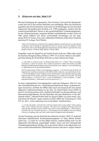 18
3 Diskurse um das ‚Web 2.0‘
Mit dem Niedergang der sogenannten ‚New Economy‘ kurz nach der Jahrtausend-
wende ließ sich in den meisten Bereichen eine mehrjährige Phase der Desillusion
gegenüber dem Netz beobachten, in der nicht nur die Hoffnungen auf eine dezentral
organisierte Internetökonomie (Zerdick et al. 1999) aufgegeben, sondern auch die
sozialwissenschaftlichen Thesen zu den gesellschaftlichen Veränderungspotentia-
len der Onlinetechnologien insgesamt deutlich zurückhaltender wurden. Schon ab
2005 jedoch bildeten sich erneut weitreichende Erwartungen um das soge-
nannte‚Web 2.0‘ heraus. Eine erste vielbeachtete Definition erfuhr dieser Ausdruck
durch den IT-Verleger Tim O’Reilly:
„Web 2.0 is the business revolution in the computer industry caused by the move to the internet
as platform, and an attempt to understand the rules for success on that new platform. Chief
among those rules is this: Build applications that harness network effects to get better the more
people use them.“ (O’Reilly 2006, ähnlich: O’Reilly 2005)
Eingeführt wurde der Begriff an sich freilich bereits Ende der 1990er Jahre durch
die Interface-Designerin Darcy DiNucci (1999: 32) in einem Artikel zu der künfti-
gen Entwicklung des World Wide Webs hin zu einem Internet der Dinge:
„[...] the Web, as we know it now, is a fleeting thing. Web 1.0. [...] Today’s Web is essentially
a prototype—a proof of concept. This concept of interactive content universally accessible
through a standard interface has proved so successful that a new industry is set on transforming
it, capitalizing on all its powerful possibilities.
The first glimmerings of Web 2.0 are beginning to appear [...]. On the front end, the Web will
fragment into countless permutations with different looks, behaviors, uses and hardware hosts.
[...] It will still appear on your computer screen, transformed by video and other dynamic media
made possible by the speedy connection technologies now coming down the pike. The Web
will also appear [...] on your TV set [...], your car dashboard [...], your cell phone [...], hand-
held game machines [...] and maybe even your microwave [...].“
In seiner ursprünglichen Verwendungsform wurde das Schlagwort ‚Web 2.0‘ also
eher internetökonomisch bzw. infrastrukturarchitektonisch belegt; nichtsdestowe-
niger avancierte es ab Mitte der 2000er Jahre rasch zum Synonym für eine erneute
allgemeine Aufbruchsstimmung um das Netz. So schrieb Mario Sixtus (2005) in
der Zeit vom Heranwachsen eines „dichte[n] Geflecht[s] von Kommunikations- und
Informationsmöglichkeiten, die den Menschen und seine Bedürfnisse in den Mit-
telpunkt stellen“, während Norbert Bolz im Spiegel (2006) von einem neuen „Em-
powerment der Massen“ sprach und Kevin Kelly (2005) die Vernetzung im ‚Web
2.0‘ als „the [...] most surprising event on the planet“ charakterisierte:
„[...] in the near future, everyone alive will (on average) write a song, author a book, make a
video, craft a weblog, and code a program. This idea is less outrageous than the notion 150
years ago that someday everyone would write a letter or take a photograph. [...] Who will be a
consumer? No one. And that's just fine. [...] The producers are the audience, the act of making
is the act of watching, and every link is both a point of departure and a destination.“
Aus der Erwartung, dass die Potentiale des spätestens mit dem ‚Web 2.0‘ technisch
realisierten bidirektionalen Kommunikationsapparats im Sinne Bertolt Brechts
(siehe Kap. 2.1) nicht nur von den frühen Nutzern, sondern künftig auch von der
allgemeinen Bevölkerung ausgeschöpft würden, lassen sich drei interagierende
Veränderungshypothesen ableiten, die in den letzten Jahren in der allgemeinen wie
auch sozialwissenschaftlichen Öffentlichkeit kursiert sind und in einigen Punkten
 