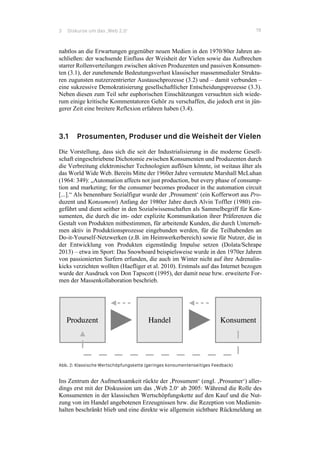 3 Diskurse um das ‚Web 2.0‘ 19
nahtlos an die Erwartungen gegenüber neuen Medien in den 1970/80er Jahren an-
schließen: der wachsende Einfluss der Weisheit der Vielen sowie das Aufbrechen
starrer Rollenverteilungen zwischen aktiven Produzenten und passiven Konsumen-
ten (3.1), der zunehmende Bedeutungsverlust klassischer massenmedialer Struktu-
ren zugunsten nutzerzentrierter Austauschprozesse (3.2) und – damit verbunden –
eine sukzessive Demokratisierung gesellschaftlicher Entscheidungsprozesse (3.3).
Neben diesen zum Teil sehr euphorischen Einschätzungen versuchten sich wiede-
rum einige kritische Kommentatoren Gehör zu verschaffen, die jedoch erst in jün-
gerer Zeit eine breitere Reflexion erfahren haben (3.4).
3.1 Prosumenten, Produser und die Weisheit der Vielen
Die Vorstellung, dass sich die seit der Industrialisierung in die moderne Gesell-
schaft eingeschriebene Dichotomie zwischen Konsumenten und Produzenten durch
die Verbreitung elektronischer Technologien auflösen könnte, ist weitaus älter als
das World Wide Web. Bereits Mitte der 1960er Jahre vermutete Marshall McLuhan
(1964: 349): „Automation affects not just production, but every phase of consump-
tion and marketing; for the consumer becomes producer in the automation circuit
[...].“ Als benennbare Sozialfigur wurde der ‚Prosument‘ (ein Kofferwort aus Pro-
duzent und Konsument) Anfang der 1980er Jahre durch Alvin Toffler (1980) ein-
geführt und dient seither in den Sozialwissenschaften als Sammelbegriff für Kon-
sumenten, die durch die im- oder explizite Kommunikation ihrer Präferenzen die
Gestalt von Produkten mitbestimmen, für arbeitende Kunden, die durch Unterneh-
men aktiv in Produktionsprozesse eingebunden werden, für die Teilhabenden an
Do-it-Yourself-Netzwerken (z.B. im Heimwerkerbereich) sowie für Nutzer, die in
der Entwicklung von Produkten eigenständig Impulse setzen (Dolata/Schrape
2013) – etwa im Sport: Das Snowboard beispielsweise wurde in den 1970er Jahren
von passionierten Surfern erfunden, die auch im Winter nicht auf ihre Adrenalin-
kicks verzichten wollten (Haefliger et al. 2010). Erstmals auf das Internet bezogen
wurde der Ausdruck von Don Tapscott (1995), der damit neue bzw. erweiterte For-
men der Massenkollaboration beschrieb.
Abb. 2: Klassische Wertschöpfungskette (geringes konsumentenseitiges Feedback)
Ins Zentrum der Aufmerksamkeit rückte der ‚Prosument‘ (engl. ‚Prosumer‘) aller-
dings erst mit der Diskussion um das ‚Web 2.0‘ ab 2005: Während die Rolle des
Konsumenten in der klassischen Wertschöpfungskette auf den Kauf und die Nut-
zung von im Handel angebotenen Erzeugnissen bzw. die Rezeption von Medienin-
halten beschränkt blieb und eine direkte wie allgemein sichtbare Rückmeldung an
 