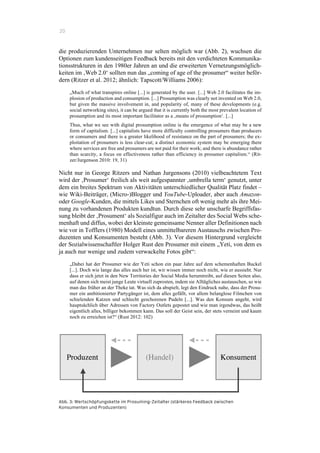 20
die produzierenden Unternehmen nur selten möglich war (Abb. 2), wuchsen die
Optionen zum kundenseitigen Feedback bereits mit den verdichteten Kommunika-
tionsstrukturen in den 1980er Jahren an und die erweiterten Vernetzungsmöglich-
keiten im ‚Web 2.0‘ sollten nun das „coming of age of the prosumer“ weiter beför-
dern (Ritzer et al. 2012; ähnlich: Tapscott/Williams 2006):
„Much of what transpires online [...] is generated by the user. [...] Web 2.0 facilitates the im-
plosion of production and consumption. [...] Prosumption was clearly not invented on Web 2.0,
but given the massive involvement in, and popularity of, many of these developments (e.g.
social networking sites), it can be argued that it is currently both the most prevalent location of
prosumption and its most important facilitator as a ‚means of prosumption‘. [...]
Thus, what we see with digital prosumption online is the emergence of what may be a new
form of capitalism. [...] capitalists have more difficulty controlling prosumers than producers
or consumers and there is a greater likelihood of resistance on the part of prosumers; the ex-
ploitation of prosumers is less clear-cut; a distinct economic system may be emerging there
where services are free and prosumers are not paid for their work; and there is abundance rather
than scarcity, a focus on effectiveness rather than efficiency in prosumer capitalism.“ (Rit-
zer/Jurgenson 2010: 19, 31)
Nicht nur in George Ritzers und Nathan Jurgensons (2010) vielbeachtetem Text
wird der ‚Prosumer‘ freilich als weit aufgespannter ‚umbrella term‘ genutzt, unter
dem ein breites Spektrum von Aktivitäten unterschiedlicher Qualität Platz findet –
wie Wiki-Beiträger, (Micro-)Blogger und YouTube-Uploader, aber auch Amazon-
oder Google-Kunden, die mittels Likes und Sternchen oft wenig mehr als ihre Mei-
nung zu vorhandenen Produkten kundtun. Durch diese sehr unscharfe Begriffsfas-
sung bleibt der ‚Prosument‘ als Sozialfigur auch im Zeitalter des Social Webs sche-
menhaft und diffus, wobei der kleinste gemeinsame Nenner aller Definitionen nach
wie vor in Tofflers (1980) Modell eines unmittelbareren Austauschs zwischen Pro-
duzenten und Konsumenten besteht (Abb. 3). Vor diesem Hintergrund vergleicht
der Sozialwissenschaftler Holger Rust den Prosumer mit einem „Yeti, von dem es
ja auch nur wenige und zudem verwackelte Fotos gibt“:
„Dabei hat der Prosumer wie der Yeti schon ein paar Jahre auf dem schemenhaften Buckel
[...]. Doch wie lange das alles auch her ist, wir wissen immer noch nicht, wie er aussieht. Nur
dass er sich jetzt in den New Territories der Social Media herumtreibt, auf diesen Seiten also,
auf denen sich meist junge Leute virtuell zuprosten, indem sie Alltägliches austauschen, so wie
man das früher an der Theke tat. Was sich da abspielt, legt den Eindruck nahe, dass der Prosu-
mer ein ambitionierter Partygänger ist, dem alles gefällt, vor allem belanglose Filmchen von
schielenden Katzen und schlecht geschorenen Pudeln [...]. Was den Konsum angeht, wird
hauptsächlich über Adressen von Factory Outlets gepostet und wie man irgendwas, das heißt
eigentlich alles, billiger bekommen kann. Das soll der Geist sein, der stets verneint und kaum
noch zu erreichen ist?“ (Rust 2012: 102)
Abb. 3: Wertschöpfungskette im Prosuming-Zeitalter (stärkeres Feedback zwischen
Konsumenten und Produzenten)
 