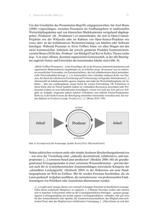 3 Diskurse um das ‚Web 2.0‘ 21
Um den Unschärfen des Prosumenten-Begriffs entgegenzuwirken, hat Axel Bruns
(2008) vorgeschlagen, zwischen Prosumern als Feedbackgebern in traditionellen
Wertschöpfungsketten und von klassischen Marktkontexten weitgehend abgekop-
pelten ‚Produsern‘ (dt. ‚Produtzern‘) zu unterscheiden, die sich in Open-Content-
Projekten wie der Wikipedia oder im Rahmen von Open-Source-Projekten wie
Linux aktiv an der kollaborativen Weiterentwicklung von Inhalten oder Software
beteiligen: Während Prosumer in Alvin Tofflers Sinne vor allen Dingen mit den
meist kommerziellen Anbietern der jeweils genutzten Produkte kommunizieren,
verortet Bruns (2010) den ‚Produser‘ mit Rückgriff auf Kevin Kellys Thesen (siehe
Kap. 3) in einer offenen, dezentral organisierten Gemeinschaft, in der alle Beteilig-
ten zugleich Nutzer und Entwickler der kursierenden Inhalte sind (Abb. 4):
„Bleibt Tofflers Prosument [...] eine Einzelfigur, die in die Prozesse industriell dominierter und
organisierter Marktstrukturen eingebunden ist, so ist Kellys neuer ‚Prosument‘ nur ein entfern-
ter neuzeitlicher Verwandter, ein Gemeinschaftstier, das sich selbstbestimmt durch postindust-
rielle Netzwerkmärkte bewegt. [...] in Anwesenheit einer scheinbar endlosen Kette von Nut-
zern, die durch die schrittweise Erweiterung und Verbesserung vorliegender Informationen [...]
inkrementell als Inhaltserschaffer agieren, beginnt und endet die Wertschöpfungskette mit In-
halten – aber nur vorübergehend, immer bereit für weitere Entwicklung. Ob Teilnehmer in
dieser Kette eher als Nutzer handeln (indem sie vorhandene Ressourcen anwenden) oder Pro-
duzenten (indem sie neue Informationen hinzufügen), variiert im Laufe der Zeit und von Auf-
gabe zu Aufgabe. Insgesamt jedoch nehmen Teilnehmer eine hybride Nutzer/Produzenten-
Rolle an, in der beide Formen der Beteiligung untrennbar miteinander verwoben sind. Sie wer-
den dadurch zu Produtzern (engl. Produsers) [...].“ (Bruns 2010: 199)
Abb. 4: Grundprinzip der Produsage. Quelle: Bruns 2010: 199 (modifiziert)
Neben zahlreichen weiteren mehr oder minder fassbaren Beschreibungsalternativen
– wie etwa der Vorstellung einer „radically decentralized, collaborative, and non-
proprietary [...] commons-based peer production“ (Benkler 2006: 60) als grundle-
gend neuer Erzeugungsmodus in einer vernetzten Wissensökonomie – gewinnt der-
zeit auch die in systemtheoretischen Zusammenhängen entwickelte Kategorie der
‚sekundären Leistungsrolle‘ (Stichweh 2005) in der Diskussion um neue Hand-
lungsoptionen im Web an Einfluss. Mit ihr werden Personen beschrieben, die als
Laien punktuell Aufgaben ausführen, die normalerweise von professionellen Funk-
tionsträgern wie Politikern oder Journalisten übernommen werden:
„[...] es geht auch weniger darum, ein eventuell zu knappes Potential an beruflichen Leistungs-
rollen durch zusätzliche Manpower zu ergänzen. [...] Manche Personen wollen oder müssen
sich in manchen Teilsystemen selbst an der Leistungsproduktion beteiligen – genauer gesagt:
eigenen Leistungsempfang mit primär eigener Leistungsproduktion verbinden. Das gilt etwa
für den Amateurkünstler und -sportler, die Amateurwissenschaftlerin, das Mitglied einer poli-
tischen Partei oder das Mitglied einer militärischen Vereinigung. [...] Man könnte sie sich aber
 