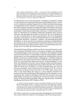 22
auch in anderen Lebensbereichen vorstellen – wenn sich etwa Eltern regelmäßig am schuli-
schen Unterricht durch Unterstützung der Lehrer beteiligen, wenn Familienangehörige von
chronisch Kranken nach entsprechender Unterweisung Teile der Aufgaben von Ärzten und
Pflegepersonal übernehmen oder wenn Zeitungsleser von den Redaktionen dazu animiert wer-
den, ‚Leserreporter‘ zu werden.“ (Burzan et al. 2008: 30f.)
Im Online-Kontext hat sich das Konzept der ‚sekundären Leistungsrolle‘ bislang
vor allen Dingen im journalistischen Bereich als anschlussfähig erwiesen. So konn-
ten z.B. Julius Reimer und Max Ruppert (2013) mit Blick auf die Berichterstattung
zur Plagiatsaffäre um Karl Theodor zu Guttenberg vor Augen führen, wie sich der
klassische Journalismus (primäre Leistungsrolle) und die investigativen Aktivitäten
von Laien im Rahmen des Guttenplag-Wikis (sekundäre Leistungsrolle) im Verlauf
des Skandals wechselseitig stimuliert haben (siehe Kap. 6.5) und die Onlinetechno-
logien im Allgemeinen die Ausführung funktionaler Tätigkeiten durch Amateure
erleichtern: Die partizipierenden Onliner im Social Web, die sich auf Plattformen
wie dem GuttenPlag-Wiki, in Open-Content-Projekten oder in der Blogosphäre
einbringen, unterscheiden sich vom reinen Publikumsstatus, da sie themenbezogen
journalistische Recherche-, Selektions-, Ordnungs- und Darstellungsprogramme
durchführen; sie lassen sich aber auch eindeutig von primären Leistungsrollenträ-
gern abgrenzen, da sie zentrale Merkmale journalistischer Identität wie Universali-
tät oder Periodizität nicht erfüllen und ihre Arbeit in der Regel primär durch kurz-
fristige Anreize wie Spaß oder Anerkennung motiviert ist.
Unklar bleibt bislang allerdings mit Blick auf alle hier skizzierten Konzepte, in wel-
chen Situationen individuelle Nutzer zu Prosumern, Produsern oder sekundären
Leistungsrollenträgern werden und welche verschiedenen Aktivitätsgrade sie dabei
jeweils aufweisen können. In vielen Studien werden die entsprechenden Vokabeln
schlicht genutzt, um die grundsätzlichen Potentiale der Onlinetechniken für einen
Rückbau oft kritisierter gesellschaftlicher Abhängigkeits- und Rollenverhältnisse
herauszustellen, der mit dem nutzerzentrierten Austausch im Netz einhergehen soll:
Nicht nur im journalistischen Bereich gewinnt die ‚Schwarmintelligenz‘ aus der
Sicht vieler Beobachter an Gewicht; auch auf anderen Feldern der Wissensorgani-
sation sollen Experten einen Bedeutungsverlust erfahren (Reichert 2013; Horn/Gisi
2009). Die These, dass „die Menge [...] in ihrer Gesamtheit besser sein“ kann als
klassische Autoritäten, wurde zwar bereits durch Aristoteles (1973: III, 11) vertre-
ten und auch mit Bezug auf das Web schon in den 1990er Jahren erörtert (Lévy
1997). In den letzten Jahren aber wurde sie zu einer allgemein vertretenen Zu-
kunftserwartung: Howard Rheingold (2002) popularisierte die Annahmen zu einer
Erweiterung einer kollektiven Intelligenz durch das Web und James Surowiecki
(2005) prägte wenig später die Vorstellung der ‚Weisheit der Vielen‘, die mit dem
Erfolg der Open-Content-Enzyklopädie Wikipedia augenscheinlich unmittelbare
Bestätigung fand (Pentzold 2007; Stegbauer 2009):
„[...] under the right circumstances, groups are remarkably intelligent, and are often smarter
than the smartest people in them. [...] it doesn’t matter when an individual makes a mistake.
As long as the group is diverse and independent enough, the errors people make effectively
cancel themselves out, leaving you with the knowledge that the group has. [...] instead of trying
to direct their efforts from the top down, their collective solution is likely to be better than any
other solution you could come up with.“ (Surowiecki 2005: XV, 70, 278)
Seine These wurde rasch zu einem kanonischen Grundgedanken der Social-Web-
Ära, auf den mittlerweile zahlreiche Anwendungen in der Praxis Bezug nehmen –
 