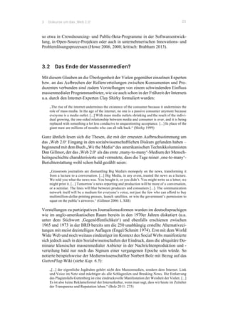 3 Diskurse um das ‚Web 2.0‘ 23
so etwa in Crowdsourcing- und Public-Beta-Programme in der Softwareentwick-
lung, in Open-Source-Projekten oder auch in unternehmerischen Innovations- und
Problemlösungsprozessen (Howe 2006, 2008; kritisch: Brabham 2013).
3.2 Das Ende der Massenmedien?
Mit diesem Glauben an die Überlegenheit der Vielen gegenüber einzelnen Experten
bzw. an das Aufbrechen der Rollenverteilungen zwischen Konsumenten und Pro-
duzenten verbunden sind zudem Vorstellungen von einem schwindenden Einfluss
massenmedialer Programmanbieter, wie sie auch schon in der Frühzeit der Internets
u.a. durch den Internet-Experten Clay Shirky formuliert wurden:
„The rise of the internet undermines the existence of the consumer because it undermines the
role of mass media. In the age of the internet, no one is a passive consumer anymore because
everyone is a media outlet. [...] With mass media outlets shrinking and the reach of the indivi-
dual growing, the one-sided relationship between media and consumer is over, and it is being
replaced with something a lot less conducive to unquestioning acceptance. [...] In place of the
giant maw are millions of mouths who can all talk back.“ (Shirky 1999)
Ganz ähnlich lesen sich die Thesen, die mit der erneuten Aufbruchsstimmung um
das ‚Web 2.0‘ Eingang in den sozialwissenschaftlichen Diskurs gefunden haben –
beginnend mit dem Buch „We the Media“ des amerikanischen Technikkolumnisten
Dan Gillmor, der das ‚Web 2.0‘ als das erste ‚many-to-many‘-Medium der Mensch-
heitsgeschichte charakterisierte und vermutete, dass die Tage reiner ‚one-to-many‘-
Berichterstattung wohl schon bald gezählt seien:
„Grassroots journalists are dismantling Big Media's monopoly on the news, transforming it
from a lecture to a conversation. [...] Big Media, in any event, treated the news as a lecture.
We told you what the news was. You bought it, or you didn’t. You might write us a letter; we
might print it. [...] Tomorrow’s news reporting and production will be more of a conversation,
or a seminar. The lines will blur between producers and consumers [...]. The communication
network itself will be a medium for everyone’s voice, not just the few who can afford to buy
multimillion-dollar printing presses, launch satellites, or win the government’s permission to
squat on the public’s airwaves.“ (Gillmor 2006: I, XIII)
Vorstellungen zu partizipativen Journalismusformen wurden im deutschsprachigen
wie im anglo-amerikanischen Raum bereits in den 1970er Jahren diskutiert (u.a.
unter dem Stichwort ‚Gegenöffentlichkeit‘) und ebenfalls erschienen zwischen
1965 und 1973 in der BRD bereits um die 250 unabhängig erstellte Alternativzei-
tungen mit meist dreistelligen Auflagen (Engel/Schmitt 1974). Erst mit dem World
Wide Web und noch weitaus eindeutiger im Kontext des Social Webs manifestierte
sich jedoch auch in den Sozialwissenschaften der Eindruck, dass die ubiquitäre Do-
minanz klassischer massenmedialer Anbieter in der Nachrichtenproduktion und -
verteilung bald nur noch das Signum einer vergangenen Epoche sein würde. So
notierte beispielsweise der Medienwissenschaftler Norbert Bolz mit Bezug auf das
GuttenPlag-Wiki (siehe Kap. 6.5):
„[...] der eigentliche Jagdruhm gehört nicht den Massenmedien, sondern dem Internet. Link
und Voice im Netz sind mächtiger als alle Schlagzeilen und Breaking News. Die Entlarvung
des Plagiatsfalls Guttenberg ist eine eindrucksvolle Manifestation der Weisheit der Vielen. [...]
Es ist also keine Reklameformel der Internetkultur, wenn man sagt, dass wir heute im Zeitalter
der Transparenz und Reputation leben.“ (Bolz 2011: 275)
 