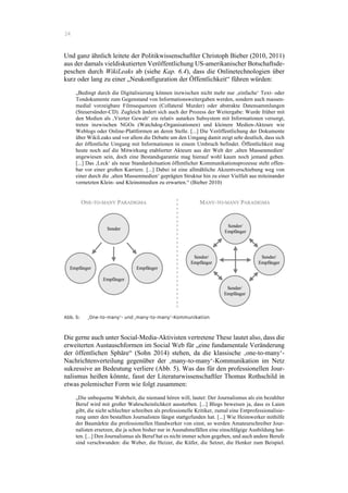 24
Und ganz ähnlich leitete der Politikwissenschaftler Christoph Bieber (2010, 2011)
aus der damals vieldiskutierten Veröffentlichung US-amerikanischer Botschaftsde-
peschen durch WikiLeaks ab (siehe Kap. 6.4), dass die Onlinetechnologien über
kurz oder lang zu einer „Neukonfiguration der Öffentlichkeit“ führen würden:
„Bedingt durch die Digitalisierung können inzwischen nicht mehr nur ‚einfache‘ Text- oder
Tondokumente zum Gegenstand von Informationsweitergaben werden, sondern auch massen-
medial vorzeigbare Filmsequenzen (Collateral Murder) oder abstrakte Datensammlungen
(Steuersünder-CD). Zugleich ändert sich auch der Prozess der Weitergabe: Wurde früher mit
den Medien als ‚Vierter Gewalt‘ ein relativ autarkes Subsystem mit Informationen versorgt,
treten inzwischen NGOs (Watchdog-Organisationen) und kleinere Medien-Akteure wie
Weblogs oder Online-Plattformen an deren Stelle. [...] Die Veröffentlichung der Dokumente
über WikiLeaks und vor allem die Debatte um den Umgang damit zeigt sehr deutlich, dass sich
der öffentliche Umgang mit Informationen in einem Umbruch befindet. Öffentlichkeit mag
heute noch auf die Mitwirkung etablierter Akteure aus der Welt der ‚alten Massenmedien‘
angewiesen sein, doch eine Bestandsgarantie mag hierauf wohl kaum noch jemand geben.
[...] Das ‚Leck‘ als neue Standardsituation öffentlicher Kommunikationsprozesse steht offen-
bar vor einer großen Karriere. [...] Dabei ist eine allmähliche Akzentverschiebung weg von
einer durch die ‚alten Massenmedien‘ geprägten Struktur hin zu einer Vielfalt aus miteinander
vernetzten Klein- und Kleinstmedien zu erwarten.“ (Bieber 2010)
Abb. 5: ‚One-to-many‘- und ‚many-to-many‘-Kommunikation
Die gerne auch unter Social-Media-Aktivisten vertretene These lautet also, dass die
erweiterten Austauschformen im Social Web für „eine fundamentale Veränderung
der öffentlichen Sphäre“ (Sohn 2014) stehen, da die klassische ‚one-to-many‘-
Nachrichtenverteilung gegenüber der ‚many-to-many‘-Kommunikation im Netz
sukzessive an Bedeutung verliere (Abb. 5). Was das für den professionellen Jour-
nalismus heißen könnte, fasst der Literaturwissenschaftler Thomas Rothschild in
etwas polemischer Form wie folgt zusammen:
„Die unbequeme Wahrheit, die niemand hören will, lautet: Der Journalismus als ein bezahlter
Beruf wird mit großer Wahrscheinlichkeit aussterben. [...] Blogs beweisen ja, dass es Laien
gibt, die nicht schlechter schreiben als professionelle Kritiker, zumal eine Entprofessionalisie-
rung unter den bestallten Journalisten längst stattgefunden hat. [...] Wie Heimwerker mithilfe
der Baumärkte die professionellen Handwerker von einst, so werden Amateurschreiber Jour-
nalisten ersetzen, die ja schon bisher nur in Ausnahmefällen eine einschlägige Ausbildung hat-
ten. [...] Den Journalismus als Beruf hat es nicht immer schon gegeben, und auch andere Berufe
sind verschwunden: die Weber, die Heizer, die Küfer, die Setzer, die Henker zum Beispiel.
 