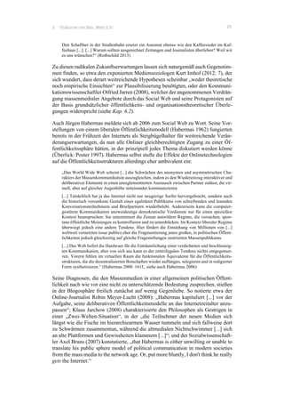 3 Diskurse um das ‚Web 2.0‘ 25
Den Schaffner in der Straßenbahn ersetzt ein Automat ebenso wie den Kaffeesieder im Kaf-
feehaus [...]. [...] Warum sollten ausgerechnet Zeitungen und Journalisten überleben? Weil wir
es uns wünschen?“ (Rothschild 2013)
Zu diesen radikalen Zukunftserwartungen lassen sich naturgemäß auch Gegenstim-
men finden, so etwa den exponierten Mediensoziologen Kurt Imhof (2012: 7), der
sich wundert, dass derart weitreichende Hypothesen scheinbar „weder theoretische
noch empirische Einsichten“ zur Plausibilisierung benötigten, oder den Kommuni-
kationswissenschaftler Otfried Jarren (2008), welcher der angenommenen Verdrän-
gung massenmedialer Angebote durch das Social Web und seine Protagonisten auf
der Basis grundsätzlicher öffentlichkeits- und organisationstheoretischer Überle-
gungen widerspricht (siehe Kap. 6.2).
Auch Jürgen Habermas meldete sich ab 2006 zum Social Web zu Wort. Seine Vor-
stellungen von einem liberalen Öffentlichkeitsmodell (Habermas 1962) fungierten
bereits in der Frühzeit des Internets als Steigbügelhalter für weitreichende Verän-
derungserwartungen, da nun alle Onliner gleichberechtigten Zugang zu einer Öf-
fentlichkeitssphäre hätten, in der prinzipiell jedes Thema diskutiert werden könne
(Überlick: Poster 1997). Habermas selbst stufte die Effekte der Onlinetechnologien
auf die Öffentlichkeitsstrukturen allerdings eher ambivalent ein:
„Das World Wide Web scheint [...] die Schwächen des anonymen und asymmetrischen Cha-
rakters der Massenkommunikation auszugleichen, indem es den Wiedereinzug interaktiver und
deliberativer Elemente in einen unreglementierten Austausch zwischen Partner zulässt, die vir-
tuell, aber auf gleicher Augenhöhe miteinander kommunizieren.
[...] Tatsächlich hat ja das Internet nicht nur neugierige Surfer hervorgebracht, sondern auch
die historisch versunkene Gestalt eines egalitären Publikums von schreibenden und lesenden
Konversationsteilnehmern und Briefpartnern wiederbelebt. Andererseits kann die computer-
gestützte Kommunikation unzweideutige demokratische Verdienste nur für einen speziellen
Kontext beanspruchen: Sie unterminiert die Zensur autoritärer Regime, die versuchen, spon-
tane öffentliche Meinungen zu kontrollieren und zu unterdrücken. Im Kontext liberaler Regime
überwiegt jedoch eine andere Tendenz. Hier fördert die Entstehung von Millionen von [...]
weltweit vernetzten issue publics eher die Fragmentierung jenes großen, in politischen Öffent-
lichkeiten jedoch gleichzeitig auf gleiche Fragestellungen zentrierten Massenpublikums.
[...] Das Web liefert die Hardware für die Enträumlichung einer verdichteten und beschleunig-
ten Kommunikation, aber von sich aus kann es der zentrifugalen Tendenz nichts entgegenset-
zen. Vorerst fehlen im virtuellen Raum die funktionalen Äquivalente für die Öffentlichkeits-
strukturen, die die dezentralisierten Botschaften wieder auffangen, selegieren und in redigierter
Form synthetisieren.“ (Habermas 2008: 161f., siehe auch Habermas 2006)
Seine Diagnosen, die den Massenmedien in einer allgemeinen politischen Öffent-
lichkeit nach wie vor eine nicht zu unterschätzende Bedeutung zusprechen, stießen
in der Blogosphäre freilich zunächst auf wenig Gegenliebe. So notierte etwa der
Online-Journalist Robin Meyer-Lucht (2008): „Habermas kapituliert [...] vor der
Aufgabe, seine deliberativen Öffentlichkeitsmodelle an das Internetzeitalter anzu-
passen“; Klaus Jarchow (2008) charakterisierte den Philosophen als Gestrigen in
einer „Zwei-Welten-Situation“, in der „die Teilnehmer der neuen Medien sich
längst wie die Fische im hierarchiearmen Wasser tummeln und sich fallweise dort
zu Schwärmen zusammentun, während die altmedialen Nichtschwimmer [...] sich
an alte Plattformen und Gewissheiten klammern [...]“; und der Sozialwissenschaft-
ler Axel Bruns (2007) konstatierte, „that Habermas is either unwilling or unable to
translate his public sphere model of political communication in modern societies
from the mass media to the network age. Or, put more bluntly, I don't think he really
gets the Internet.“
 