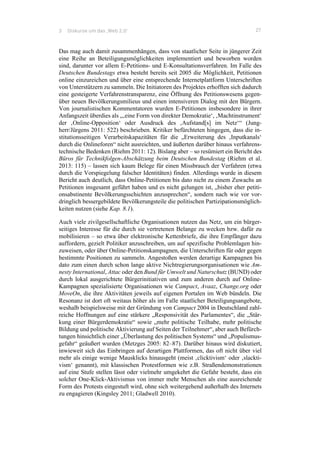3 Diskurse um das ‚Web 2.0‘ 27
Das mag auch damit zusammenhängen, dass von staatlicher Seite in jüngerer Zeit
eine Reihe an Beteiligungsmöglichkeiten implementiert und beworben worden
sind, darunter vor allem E-Petitions- und E-Konsultationsverfahren. Im Falle des
Deutschen Bundestags etwa besteht bereits seit 2005 die Möglichkeit, Petitionen
online einzureichen und über eine entsprechende Internetplattform Unterschriften
von Unterstützern zu sammeln. Die Initiatoren des Projektes erhofften sich dadurch
eine gesteigerte Verfahrenstransparenz, eine Öffnung des Petitionswesens gegen-
über neuen Bevölkerungsmilieus und einen intensiveren Dialog mit den Bürgern.
Von journalistischen Kommentatoren wurden E-Petitionen insbesondere in ihrer
Anfangszeit überdies als „‚eine Form von direkter Demokratie‘, ‚Machtinstrument‘
der ‚Online-Opposition‘ oder Ausdruck des ‚Aufstand[s] im Netz‘“ (Jung-
herr/Jürgens 2011: 522) beschrieben. Kritiker befürchteten hingegen, dass die in-
stitutionsseitigen Verarbeitskapazitäten für die „Erweiterung des ‚Inputkanals‘
durch die Onlineforen“ nicht ausreichten, und äußerten darüber hinaus verfahrens-
technische Bedenken (Riehm 2011: 12). Bislang aber – so resümiert ein Bericht des
Büros für Technikfolgen-Abschätzung beim Deutschen Bundestag (Riehm et al.
2013: 115) – lassen sich kaum Belege für einen Missbrauch der Verfahren (etwa
durch die Vorspiegelung falscher Identitäten) finden. Allerdings wurde in diesem
Bericht auch deutlich, dass Online-Petitionen bis dato nicht zu einem Zuwachs an
Petitionen insgesamt geführt haben und es nicht gelungen ist, „bisher eher petiti-
onsabstinente Bevölkerungsschichten anzusprechen“, sondern nach wie vor vor-
dringlich bessergebildete Bevölkerungsteile die politischen Partizipationsmöglich-
keiten nutzen (siehe Kap. 8.1).
Auch viele zivilgesellschaftliche Organisationen nutzen das Netz, um ein bürger-
seitiges Interesse für die durch sie vertretenen Belange zu wecken bzw. dafür zu
mobilisieren – so etwa über elektronische Kettenbriefe, die ihre Empfänger dazu
auffordern, gezielt Politiker anzuschreiben, um auf spezifische Problemlagen hin-
zuweisen, oder über Online-Petitionskampagnen, die Unterschriften für oder gegen
bestimmte Positionen zu sammeln. Angestoßen werden derartige Kampagnen bis
dato zum einen durch schon lange aktive Nichtregierungsorganisationen wie Am-
nesty International, Attac oder den Bund für Umwelt und Naturschutz (BUND) oder
durch lokal ausgerichtete Bürgerinitiativen und zum anderen durch auf Online-
Kampagnen spezialisierte Organisationen wie Campact, Avaaz, Change.org oder
MoveOn, die ihre Aktivitäten jeweils auf eigenen Portalen im Web bündeln. Die
Resonanz ist dort oft weitaus höher als im Falle staatlicher Beteiligungsangebote,
weshalb beispielsweise mit der Gründung von Campact 2004 in Deutschland zahl-
reiche Hoffnungen auf eine stärkere „Responsivität des Parlamentes“, die „Stär-
kung einer Bürgerdemokratie“ sowie „mehr politische Teilhabe, mehr politische
Bildung und politische Aktivierung auf Seiten der Teilnehmer“, aber auch Befürch-
tungen hinsichtlich einer „Überlastung des politischen Systems“ und „Populismus-
gefahr“ geäußert wurden (Metzges 2005: 82–87). Darüber hinaus wird diskutiert,
inwieweit sich das Einbringen auf derartigen Plattformen, das oft nicht über viel
mehr als einige wenige Mausklicks hinausgeht (meist ‚clicktivism‘ oder ‚slackti-
vism‘ genannt), mit klassischen Protestformen wie z.B. Straßendemonstrationen
auf eine Stufe stellen lässt oder vielmehr umgekehrt die Gefahr besteht, dass ein
solcher One-Klick-Aktivismus von immer mehr Menschen als eine ausreichende
Form des Protests eingestuft wird, ohne sich weitergehend außerhalb des Internets
zu engagieren (Kingsley 2011; Gladwell 2010).
 