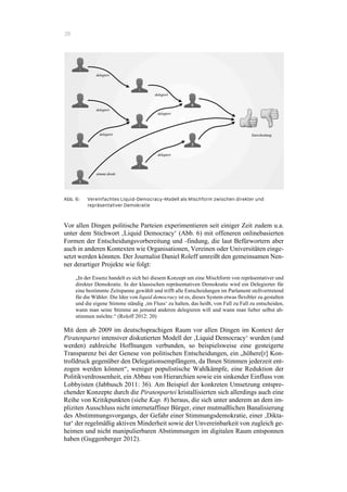 28
Abb. 6: Vereinfachtes Liquid-Democracy-Modell als Mischform zwischen direkter und
repräsentativer Demokratie
Vor allen Dingen politische Parteien experimentieren seit einiger Zeit zudem u.a.
unter dem Stichwort ‚Liquid Democracy‘ (Abb. 6) mit offeneren onlinebasierten
Formen der Entscheidungsvorbereitung und -findung, die laut Befürwortern aber
auch in anderen Kontexten wie Organisationen, Vereinen oder Universitäten einge-
setzt werden könnten. Der Journalist Daniel Roleff umreißt den gemeinsamen Nen-
ner derartiger Projekte wie folgt:
„In der Essenz handelt es sich bei diesem Konzept um eine Mischform von repräsentativer und
direkter Demokratie. In der klassischen repräsentativen Demokratie wird ein Delegierter für
eine bestimmte Zeitspanne gewählt und trifft alle Entscheidungen im Parlament stellvertretend
für die Wähler. Die Idee von liquid democracy ist es, dieses System etwas flexibler zu gestalten
und die eigene Stimme ständig ‚im Fluss‘ zu halten, das heißt, von Fall zu Fall zu entscheiden,
wann man seine Stimme an jemand anderen delegieren will und wann man lieber selbst ab-
stimmen möchte.“ (Roloff 2012: 20)
Mit dem ab 2009 im deutschsprachigen Raum vor allen Dingen im Kontext der
Piratenpartei intensiver diskutierten Modell der ‚Liquid Democracy‘ wurden (und
werden) zahlreiche Hoffnungen verbunden, so beispielsweise eine gesteigerte
Transparenz bei der Genese von politischen Entscheidungen, ein „höhere[r] Kon-
trolldruck gegenüber den Delegationsempfängern, da Ihnen Stimmen jederzeit ent-
zogen werden können“, weniger populistische Wahlkämpfe, eine Reduktion der
Politikverdrossenheit, ein Abbau von Hierarchien sowie ein sinkender Einfluss von
Lobbyisten (Jabbusch 2011: 36). Am Beispiel der konkreten Umsetzung entspre-
chender Konzepte durch die Piratenpartei kristallisierten sich allerdings auch eine
Reihe von Kritikpunkten (siehe Kap. 8) heraus, die sich unter anderem an dem im-
pliziten Ausschluss nicht internetaffiner Bürger, einer mutmaßlichen Banalisierung
des Abstimmungsvorgangs, der Gefahr einer Stimmungsdemokratie, einer ‚Dikta-
tur‘ der regelmäßig aktiven Minderheit sowie der Unvereinbarkeit von zugleich ge-
heimen und nicht manipulierbaren Abstimmungen im digitalen Raum entsponnen
haben (Guggenberger 2012).
 