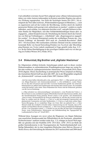 3 Diskurse um das ‚Web 2.0‘ 29
Und schließlich wird dem Social Web aufgrund seiner offenen Informationsarchi-
tektur von vielen Autoren insbesondere im Kontext autoritärer Regime eine subver-
sive Wirkung zugesprochen. Aus Sicht der Soziologin Jasmin Siri (2011: 34) er-
möglicht das Netz dabei nicht nur „Widerstandsbewegungen in Diktaturen, [...] sich
zu organisieren und auf das Leiden der Bevölkerung, welches durch die staatlich
gesteuerten Medien nicht gezeigt wird, aufmerksam zu machen“, sondern es macht
außerdem „auch sichtbar, wie andernorts berichtet wird“, und gibt Onlinern in libe-
ralen Staaten die Möglichkeit, sich über Solidaritätsbekundungen hinaus aktiv zu
engagieren, „indem beispielsweise die Abschaltung des Internet durch das Einrich-
ten von Dial-up-Verbindungen [...] überbrückt“ oder „Regierungsserver angegrif-
fen werden“. Vor diesem Hintergrund wurden die weitläufigen Proteste des ‚Ara-
bischen Frühlings‘ ab Dezember 2010 auch als „Facebook-Revolution“ (Buhl
2011: 183) bezeichnet. Mit wachsendem zeitlichen Abstand wird die zentrale kata-
lysierende Rolle von Social-Networking-Portalen wie Facebook oder Microblog-
ging-Diensten wie Twitter jedoch zunehmend in Frage gestellt (siehe Kap. 8.2) –
u.a. da die Online-Durchdringung in den jeweiligen Ländern nach wie vor eher ge-
ring ist (Tufekci/Wilson 2012; Penke 2012).
3.4 Diskurstod, Big Brother und ‚digitaler Maoismus‘
Im Allgemeinen erfuhren kritische Anmerkungen jedoch auch in dieser zweiten
Diskussionsphase zu onlineinduzierten Wandlungsprozessen lange nur wenig Ge-
hör oder wurden als „kulturpessimistischer Alarmismus“ (Freyermuth 2010; Glaser
2010) abgetan. Dieser Zuschreibung in prototypischer Weise entsprach ein Beitrag
des Journalisten Bernd Graff aus dem Jahr 2007, der in der Blogosphäre umgehend
als „Schmierschrift“ verrissen wurde (Faber 2007; Knüwer 2007):
„Seit fast einem halben Jahrzehnt gibt es das ‚partizipative Web‘. [...] Man spricht auch schon
von ‚Bürger-Reportern‘ und ‚Graswurzeljournalisten‘. [...] Sie zerfleddern [...] jedes Thema.
Sie tun dies aber oft anonym und noch öfter von keiner Sachkenntnis getrübt. Sie zetteln De-
battenquickies an, pöbeln nach Gutsherrenart und rauschen dann zeternd weiter. Sie erschaffen
wenig und machen vieles runter. Diese Diskutanten des Netzes sind der Diskurstod, getrieben
von der Lust an Entrüstung.
[...] Man schwärmt von ‚Schwarmintelligenz‘ und attestiert [...] eine Weisheit der Vielen. [...]
Bis tief hinein in eine erschütternd arglose Öffentlichkeit herrscht indes Konsens darüber, dass
das basisdemokratisch breiig getretene Wissen erstens in der gesichts- und charakterlosen
‚many-to-many‘-Kommunikation des Web gut aufgehoben ist, und dass das zweitens nicht nur
Okay ist, sondern auch die Zukunft. [...] Und, ja, es gibt hervorragende Expertenzirkel und
phantastische Communities mit hoher Sachkenntnis. [...] Und, ja, es gibt diese schöne Open-
Source-Bewegung, die so wunderbare Dinge wie Linux über uns gebracht hat. [...] Kein
Mensch würde das ernsthaft in Zweifel ziehen. Genausowenig wie die Tatsache, dass in Wi-
kipedia viel brauchbares Wissen zu finden ist [...]. Aber wieso all das grundsätzliche Hallelujah
auf den ‚User Generated Content‘ [...]? Wollen wir uns nur über die paar Gala-Vorstellungen
freuen, wenn Fehlinformation, Denunziation und Selbstdarstellung das Tagesgeschäft der
Laufkundschaft im Netz ist?“ (Graff 2007)
Während diese Aussagen wie zuvor schon die Diagnosen von Jürgen Habermas
zum neuerlichen Strukturwandel der Öffentlichkeit als die Positionen ‚altmedialer
Nichtschwimmer‘ markiert wurden (siehe Kap. 3.2), erlangte im Social Web unge-
fähr zur gleichen Zeit der Flashfilm EPIC 2014 (bzw. EPIC 2015) zur Rolle der
großen Internetkonzerne in der Neuorganisation der Nachrichtenlandschaft weit-
läufige Bekanntheit, der in einer imaginären Rückschau eines fiktiven Museum of
Media History die Entwicklung des Internets bis 2015 nachzeichnet und 2004 durch
 