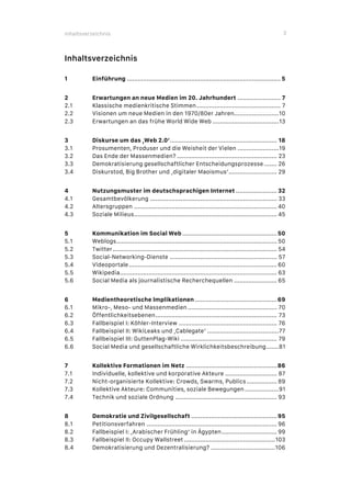 Inhaltsverzeichnis 3
Inhaltsverzeichnis
1 Einführung ...................................................................................... 5
2 Erwartungen an neue Medien im 20. Jahrhundert ........................ 7
2.1 Klassische medienkritische Stimmen............................................... 7
2.2 Visionen um neue Medien in den 1970/80er Jahren.........................10
2.3 Erwartungen an das frühe World Wide Web .....................................13
3 Diskurse um das ‚Web 2.0‘............................................................ 18
3.1 Prosumenten, Produser und die Weisheit der Vielen .......................19
3.2 Das Ende der Massenmedien? ........................................................ 23
3.3 Demokratisierung gesellschaftlicher Entscheidungsprozesse ....... 26
3.4 Diskurstod, Big Brother und ‚digitaler Maoismus‘........................... 29
4 Nutzungsmuster im deutschsprachigen Internet ....................... 32
4.1 Gesamtbevölkerung ....................................................................... 33
4.2 Altersgruppen ................................................................................ 40
4.3 Soziale Milieus................................................................................ 45
5 Kommunikation im Social Web .....................................................50
5.1 Weblogs.......................................................................................... 50
5.2 Twitter............................................................................................ 54
5.3 Social-Networking-Dienste ............................................................ 57
5.4 Videoportale................................................................................... 60
5.5 Wikipedia........................................................................................ 63
5.6 Social Media als journalistische Recherchequellen ........................ 65
6 Medientheoretische Implikationen ..............................................69
6.1 Mikro-, Meso- und Massenmedien.................................................. 70
6.2 Öffentlichkeitsebenen.................................................................... 73
6.3 Fallbeispiel I: Köhler-Interview ....................................................... 76
6.4 Fallbeispiel II: WikiLeaks und ‚Cablegate‘ ........................................77
6.5 Fallbeispiel III: GuttenPlag-Wiki ...................................................... 79
6.6 Social Media und gesellschaftliche Wirklichkeitsbeschreibung.......81
7 Kollektive Formationen im Netz ...................................................86
7.1 Individuelle, kollektive und korporative Akteure ............................. 87
7.2 Nicht-organisierte Kollektive: Crowds, Swarms, Publics................. 89
7.3 Kollektive Akteure: Communities, soziale Bewegungen...................91
7.4 Technik und soziale Ordnung ......................................................... 93
8 Demokratie und Zivilgesellschaft ................................................95
8.1 Petitionsverfahren ......................................................................... 96
8.2 Fallbeispiel I: ‚Arabischer Frühling‘ in Ägypten............................... 99
8.3 Fallbeispiel II: Occupy Wallstreet ...................................................103
8.4 Demokratisierung und Dezentralisierung? ....................................106
 