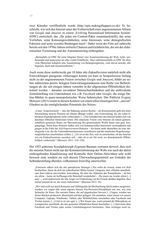30
zwei Künstler veröffentlicht wurde (http://epic.makingithappen.co.uk). Er be-
schreibt, wie sich das Internet unter der Vorherrschaft einer angenommenen Allianz
von Google und Amazon zu einem ‚Evolving Personalized Information System‘
(EPIC) entwickelt, das „für jeden ein Content-Paket zusammen[stellt], das seine
Vorlieben, seine Konsumgewohnheiten, seine Interessen, seine demografischen
Faktoren und seine sozialen Bindungen nutzt“. Dabei weist der Film auf zahleiche
bereits seit den 1970er Jahren erörterte Chancen und Gefahren hin, die mit der elekt-
ronischen Vernetzung und der Automatisierung einhergehen:
„Bestenfalls ist EPIC für seine klügsten Nutzer eine Zusammenfassung der Welt, tiefer, um-
fassender und nuancierter als alles vorher Erhältliche. Aber schlimmstenfalls ist EPIC für allzu
viele Menschen lediglich eine Ansammlung von Belanglosigkeiten, viele davon unwahr, alle
begrenzt, flach und sensationslüstern.“
Auch wenn diese mittlerweile gut 10 Jahre alte Zukunftsvision natürlich nicht alle
Entwicklungen passgenau vorhersagen konnte (so kam es beispielsweise bislang
nicht zu der angenommenen Fusion zwischen Google und Amazon), bildet sie ne-
ben zahlreichen positiv belegten Entwicklungstendenzen eine Reihe von Befürch-
tungen ab, die seit einigen Jahren vermehrt in der allgemeinen Öffentlichkeit dis-
kutiert werden – darunter zuvorderst Datenschutzbedenken und die ambivalente
Zentralstellung von Unternehmen wie z.B. Facebook oder Google, die einige On-
line-Märkte in quasi-monopolistischer Weise beherrschen. Der Publizist Evgeny
Morozov (2011) warnt in diesem Kontext vor einem allzu einseitigen bzw. „naiven“
Glauben an die ermöglichenden Potentiale des Netzes:
„Unser ‚Empowerment‘ – also die Stärkung unserer Rechte – als Konsumenten geht mit einer
Schwächung unserer Position als (Staats-)Bürger einher, eine Entwicklung, die die cyber-li-
bertären Digitalpropheten nicht vorhersahen. [...] Die Gründerväter des Internet ließen sich von
durchaus löblichen Intuitionen leiten: Die utopische Vision vom Internet als einem gemein-
schaftlich genutzten Raum zur Maximierung des gemeinsamen Wohls bietet eine gute Aus-
gangslage. Doch diese Pioniere ließen sich von kommerziellen Interessen vereinnahmen und
gingen in die Falle der Self-Empowerment-Diskurse – die kaum mehr darstellten als eine ide-
ologische List, die die Unternehmensinteressen verschleiern und die staatlichen Regulierungs-
möglichkeiten einschränken sollten. [...] Es ist an der Zeit, sich zu entscheiden, ob das Internet
wie ein Einkaufszentrum aussehen soll – oder ob es ein Ort wird, wo demokratische Öffent-
lichkeit vorherrscht.“ (Morozov 2011: 118–120)
Der 1925 geborene Sozialphilosoph Zygmunt Bauman vermutet derweil, dass sich
die meisten Nutzer nicht nur der Kommerzialisierung des Webs wie auch der damit
einhergehenden Kanalisierung und Kontrolle ihrer Online-Aktivitäten sehr wohl
bewusst sind, sondern sie sich diesem Überwachungspotential aus Gründen der
Selbstdarstellung überdies vollkommen freiwillig unterwerfen:
„Einerseits nähert sich die alte panoptische Strategie (‚Nie sollst du wissen, wann wir dich
beobachten, damit du dich nie unbeobachtet fühlen kannst‘) langsam, aber offenbar unaufhalt-
sam ihrer nahezu universellen Anwendung. Da aber der Alptraum des Panoptikums – du bist
nie allein – heute als hoffnungsvolle Botschaft wiederkehrt – ‚Du musst nie wieder allein [...]
sein‘ –, wird andererseits die alte Angst vor Entdeckung von der Freude darüber abgelöst, dass
immer jemand da ist, der einen wahrnimmt.“ (Bauman 2013: 54)
„Wir sind nicht nur durch Kameras und Abhörgeräte der Beobachtung durch andere ausgesetzt,
sondern wir tragen alle unser eigenes kleines Ein-Personen-Panoptikum mit uns, wie eine
Schnecke ihr Haus. Die meisten Daten, die auf gigantischen Servern [...] liegen, wurden aus
freien Stücken produziert, übermittelt und dort gelagert. Sie entstehen, wann immer wir unsere
Computer, Laptops, Notebooks, Tablets oder Mobiltelefone einschalten oder Facebook und
Twitter nutzen. [...] Und es ist uns egal. [...] Wir freuen uns, wenn jemand die Mikrophone an
Lautsprecher anschließt, die den gesamten öffentlichen Raum beschallen. [...] Jetzt kann über
Facebook und Twitter jeder seinen Unterhaltungswert bestimmen. Aber wichtiger noch ist,
 